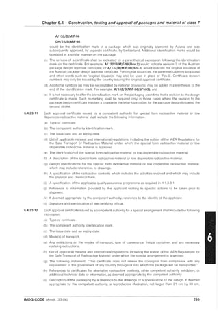 6.4.23.11
6.4.23.12
Chapter 6.4 - Construction, testing and approval of packages and material of class 7
A/132/B(M)F-96
CH/28/B(M)F-96
would be the identification mark of a package which was originally approved by Austria and was
subsequently approved, by separate certificate, by Switzerland. Additional identification marks would be
tabulated in a similar manner on the package;
(c) The revision of a certificate shall be indicated by a parenthetical expression following the identification
mark on the certificate. For example, A/132/B(M)F-96(Rev.2) would indicate revision 2 of the Austrian
package design approval certificate; or A/132/B(M)F-96(Rev.O) would indicate the original issuance of
the Austrian package design approval certificate. For original issuances, the parenthetical entry is optional
and other words such as 'original issuance' may also be used in place of 'Rev.O'. Certificate revision
numbers may only be issued by the country issuing the original approval certificate;
(d) Additional symbols (as may be necessitated by national provisions) may be added in parentheses to the
end of the identification mark. For example, A/132/B(M)F-96(SP503); and
(e) It is not necessary to alter the identification mark on the packaging each time that a revision to the design
certificate is made. Such re-marking shall be required only in those cases where the revision to the
package design certificate involves a change in the letter type codes for the package design following the
second stroke.
Each approval certificate issued by a competent authority for special form radioactive material or low
dispersible radioactive material shall include the following information:
(a) Type of certificate.
(b) The competent authority identification mark.
(c) The issue date and an expiry date.
(d) List of applicable national and international regulations, including the edition of the IAEA Regulations for
the Safe Transport of Radioactive Material under which the special form radioactive material or low
dispersible radioactive material is approved.
(e) The identification of the special form radioactive material or low dispersible radioactive material.
(f) A description of the special form radioactive material or low dispersible radioactive material.
(g) Design specifications for the special form radioactive material or low dispersible radioactive material,
which may include references to drawings.
(h) A specification of the radioactive contents which includes the activities involved and which may include
the physical and chemical form.
(i) A specification of the applicable quality-assurance programme as required in 1.1.3.3.1.
(j) Reference to information provided by the applicant relating to specific actions to be taken prior to
shipment.
(k) If deemed appropriate by the competent authority, reference to the identity of the applicant.
(I) Signature and identification of the certifying official.
Each approval certificate issued by a competent authority for a special arrangement shall include the following
information:
(a) Type of certificate.
(b) The competent authority identification mark.
(c) The issue date and an expiry date.
(d) Mode(s) of transport.
(e) Any restrictions on the modes of transport, type of conveyance, freight container, and any necessary
routeing instructions.
(f) List of applicable national and international regulations, including the edition of the IAEA Regulations for
the Safe Transport of Radioactive Material under which the special arrangement is approved.
(g) The following statement: "This certificate does not relieve the consignor from compliance with any
requirement of the government of any country through or into which the package will be transported."
(h) References to certificates for alternative radioactive contents, other competent authority validation, or
additional technical data or information, as deemed appropriate by the competent authority.
(i) Description of the packaging by a reference to the drawings or a specification of the design. If deemed
appropriate by the competent authority, a reproducible illustration, not larger than 21 cm by 30 cm,
IMDG CODE (Amdt. 33-06) 295
 