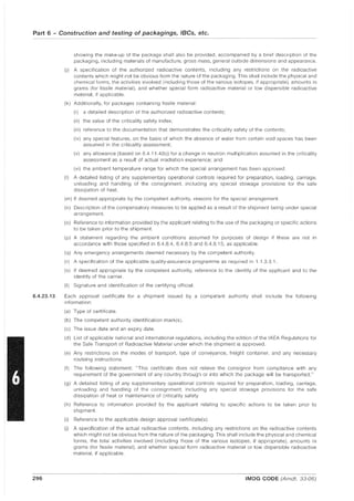 Part 6 - Construction and testing of packagings, IBCs, etc.
6.4.23.13
296
showing the make-up of the package shall also be provided, accompanied by a brief description of the
packaging, including materials of manufacture, gross mass, general outside dimensions and appearance.
(j) A specification of the authorized radioactive contents, including any restrictions on the radioactive
contents which might not be obvious from the nature of the packaging. This shall include the physical and
chemical forms, the activities involved (including those of the various isotopes, if appropriate). amounts in
grams (for fissile material), and whether special form radioactive material or low dispersible radioactive
material, if applicable.
(k) Additionally, for packages containing fissile material:
(i) a detailed description of the authorized radioactive contents;
(ii) the value of the criticality safety index;
(iii) reference to the documentation that demonstrates the criticality safety of the contents;
(iv) any special features, on the basis of which the absence of water from certain void spaces has been
assumed in the criticality assessment;
(v) any allowance (based on 6.4.11.4(b)) for a change in neutron multiplication assumed in the criticality
assessment as a result of actual irradiation experience; and
(vi) the ambient temperature range for which the special arrangement has been approved.
(I) A detailed listing of any supplementary operational controls required for preparation, loading, carriage,
unloading and handling of the consignment, including any special stowage provisions for the safe
dissipation of heat.
(m) If deemed appropriate by the competent authority, reasons for the special arrangement.
(n) Description of the compensatory measures to be applied as a result of the shipment being under special
arrangement.
(0) Reference to information provided by the applicant relating to the use of the packaging or specific actions
to be taken prior to the shipment.
(p) A statement regarding the ambient conditions assumed for purposes of design if these are not in
accordance with those specified in 6.4.8.4, 6.4.8.5 and 6.4.8.15, as applicable.
(q) Any emergency arrangements deemed necessary by the competent authority.
(r) A specification of the applicable quality-assurance programme as required in 1.1.3.3.1.
(s) If deemed appropriate by the competent authority, reference to the Identity of the applicant and to the
identity of the carrier.
(t) Signature and identification of the certifying official.
Each approval certificate for a shipment issued by a competent authority shall include the following
information:
(a) Type of certificate.
(b) The competent authority identification mark(s).
(c) The issue date and an expiry date.
(d) List of applicable national and international regulations, including the edition of the IAEA Regulations for
the Safe Transport of Radioactive Material under which the shipment is approved.
(e) Any restrictions on the modes of transport, type of conveyance, freight container, and any necessary
routeing instructions.
(f) The following statement: "This certificate does not relieve the consignor from compliance with any
requirement of the government of any country through or into which the package will be transported."
(g) A detailed listing of any supplementary operational controls required for preparation, loading, carriage,
unloading and handling of the consignment, including any special stowage provisions for the safe
dissipation of heat or maintenance of criticality safety.
(h) Reference to information provided by the applicant relating to specific actions to be taken prior to
shipment.
(i) Reference to the applicable design approval certificate(s).
(j) A specification of the actual radioactive contents, including any restrictions on the radioactive contents
which might not be obvious from the nature of the packaging. This shall include the physical and chemical
forms, the total activities involved (including those of the various isotopes, if appropriate), amounts in
grams (for fissile material), and whether special form radioactive material or low dispersible radioactive
material, if applicable.
IMDG CODE (Amdt. 33-06)
 