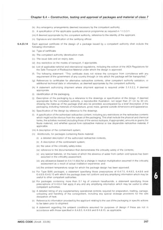 6.4.23.14
Chapter 6.4 - Construction, testing and approval of packages and material of class 7
(k) Any emergency arrangements deemed necessary by the competent authority.
(I) A specification of the applicable quality-assurance programme as required in 1.1.3.3.1.
(m) If deemed appropriate by the competent authority, reference to the identity of the applicant.
(n) Signature and identification of the certifying official.
Each approval certificate of the design of a package issued by a competent authority shall include the
following information:
(a) Type of certificate.
(b) The competent authority identification mark.
(c) The issue date and an expiry date.
(d) Any restriction on the modes of transport, if appropriate.
(e) List of applicable national and international regulations, including the edition of the IAEA Regulations for
the Safe Transport of Radioactive Material under which the design is approved.
(f) The following statement: "This certificate does not relieve the consignor from compliance with any
requirement of the government of any country through or into which the package will be transported."
(g) References to certificates for alternative radioactive contents, other competent authority validation, or
additional technical data or information, as deemed appropriate by the competent authority.
(h) A statement authorizing shipment where shipment approval is required under 5.1.5.2.2, if deemed
appropriate.
(i) Identification of the packaging.
(j) Description of the packaging by a reference to the drawings or specification of the design. If deemed
appropriate by the competent authority, a reproducible illustration, not larger than 21 cm by 30 cm,
showing the make-up of the package shall also be provided, accompanied by a brief description of the
packaging, including materials of manufacture, gross mass, general outside dimensions and appearance.
(k) Specification of the design by reference to the drawings.
(I) A specification of the authorized radioactive content, including any restrictions on the radioactive contents
which might not be obvious from the nature of the packaging. This shall include the physical and chemical
forms, the activities involved (including those of the various isotopes, if appropriate), amounts in grams (for
fissile material), and whether special form radioactive material or low dispersible radioactive material, if
applicable.
(m) A description of the containment system;
(n) Additionally, for packages containing fissile material:
(i) a detailed description of the authorized radioactive contents;
(ii) A description of the confinement system;
(iii) the value of the criticality safety index;
(iv) reference to the documentation that demonstrates the criticality safety of the contents;
(v) any special features, on the basis of which the absence of water from certain void spaces has been
assumed in the criticality assessment;
(vi) any allowance (based on 6.4.11.4(b)) for a change in neutron multiplication assumed in the criticality
assessment as a result of actual irradiation experience; and
(vii) the ambient temperature range for which the package design has been approved.
(0) For Type 8(M) packages, a statement specifying those prescriptions of 6.4.7.5, 6.4.8.5, 6.4.8.6 and
6.4.8.9-6.4.8.15 with which the package does not conform and any amplifying information which may be
useful to other competent authorities.
(p) For packages containing more than 0.1 kg of uranium hexafluoride, a statement specifying those
prescriptions of 6.4.6.4 that apply if any and any amplifying information which may be useful to other
competent authorities.
(q) A detailed listing of any supplementary operational controls required for preparation, loading, carriage,
unloading and handling of the consignment, including any special stowage provisions for the safe
dissipation of heat.
(r) Reference to information provided by the applicant relating to the use of the packaging or specific actions
to be taken prior to shipment
(s) A statement regarding the ambient conditions assumed for purposes of design if these are not in
accordance with those specified in 6.4.8.5, 6.4.8.6 and 64.8.15, as applicable.
IMDG CODE (Amdt. 33-06) 297
 