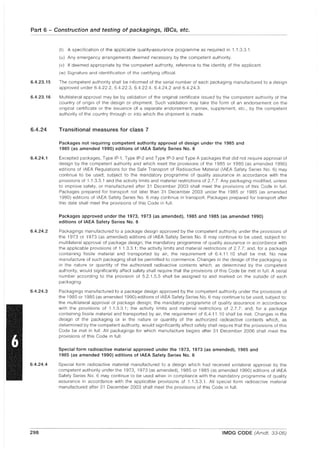 Part 6 - Construction and testing of packagings, IBCs, etc.
6.4.23.15
6.4.23.16
6.4.24
6.4.24.1
6.4.24.2
6.4.24.3
6.4.24.4
298
(t) A specification of the applicable quality-assurance programme as required in 1.1.3.3.1.
(u) Any emergency arrangements deemed necessary by the competent authority.
(v) If deemed appropriate by the competent authority, reference to the identity of the applicant.
(w) Signature and identification of the certifying official.
The competent authority shall be informed of the serial number of each packaging manufactured to a design
approved under 6.4.22.2, 6.4.22.3, 6.4.22.4, 6.4.24.2 and 6.4.24.3.
Multilateral approval may be by validation of the original certificate issued by the competent authority of the
country of origin of the design or shipment. Such validation may take the form of an endorsement on the
original certificate or the issuance of a separate endorsement, annex, supplement, etc., by the competent
authority of the country through or into which the shipment is made.
Transitional measures for class 7
Packages not requiring competent authority approval of design under the 1985 and
1985 (as amended 1990) editions of IAEA Safety Series No.6
Excepted packages, Type IP-1, Type IP-2 and Type IP-3 and Type A packages that did not require approval of
design by the competent authority and which meet the provisions of the 1985 or 1985 (as amended 1990)
editions of IAEA Regulations for the Safe Transport of Radioactive Material (IAEA Safety Series No.6) may
continue to be used, subject to the mandatory programme of quality assurance in accordance with the
provisions of 1.1.3.3.1 and the activity limits and material restrictions of 2.7.7. Any packaging modified, unless
to improve safety, or manufactured after 31 December 2003 shall meet the provisions of this Code in full.
Packages prepared for transport not later than 31 December 2003 under the 1985 or 1985 (as amended
1990) editions of IAEA Safety Series NO.6 may continue in transport. Packages prepared for transport after
this date shall meet the provisions of this Code in full.
Packages approved under the 1973, 1973 (as amended), 1985 and 1985 (as amended 1990)
editions of IAEA Safety Series No.6
Packagings manufactured to a package design approved by the competent authority under the provisions of
the 1973 or 1973 (as amended) editions of IAEA Safety Series NO.6 may continue to be used, subject to:
multilateral approval of package design; the mandatory programme of quality assurance in accordance with
the applicable provisions of 1.1.3.3.1; the activity limits and material restrictions of 2.7.7; and, for a package
containing fissile material and transported by air, the requirement of 6.4.11.10 shall be met. No new
manufacture of such packaging shall be permitted to commence. Changes in the design of the packaging or
in the nature or quantity of the authorized radioactive contents which, as determined by the competent
authority, would significantly affect safety shall require that the provisions of this Code be met in full. A serial
number according to the provision of 5.2.1.5.5 shall be assigned to and marked on the outside of each
packaging.
Packagings manufactured to a package design approved by the competent authority under the provisions of
the 1985 or 1985 (as amended 1990) editions of IAEA Safety Series NO.6 may continue to be used, subject to:
the multilateral approval of package design; the mandatory programme of quality assurance in accordance
with the provisions of 1.1.3.3.1; the activity limits and material restrictions of 2.7.7; and, for a package
containing fissile material and transported by air, the requirement of 6.4.11.10 shall be met. Changes in the
design of the packaging or in the nature or quantity of the authorized radioactive contents which, as
determined by the competent authority, would significantly affect safety shall require that the provisions of this
Code be met in full. All packagings for which manufacture begins after 31 December 2006 shall meet the
provisions of this Code in full.
Special form radioactive material approved under the 1973, 1973 (as amended), 1985 and
1985 (as amended 1990) editions of IAEA Safety Series NO.6
Special form radioactive material manufactured to a design which had received unilateral approval by the
competent authority under the 1973, 1973 (as amended), 1985 or 1985 (as amended 1990) editions of IAEA
Safety Series NO.6 may continue to be used when in compliance with the mandatory programme of quality
assurance in accordance with the applicable provisions of 1.1.3.3.1. All special form radioactive material
manufactured after 31 December 2003 shall meet the provisions of this Code in full.
IMDG CODE (Amdt. 33-06)
 