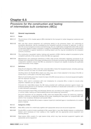 Chapter 6.5
Provisions for the construction and testing
of intermediate bulk containers (IBCs)
6.5.1
6.5.1.1
6.5.1.1.1
6.5.1.1.2
6.5.1.1.3
6.5.1.1.4
6.5.1.2
6.5.1.3
6.5.1.3.1
6.5.1.3.2
6.5.1.3.3
General requirements
Scope
The provisions of this chapter apply to IBCs intended for the transport of certain dangerous substances and
materials,
IBCs and their service equipment not conforming strictly to the provisions herein, but conforming to
acceptable alternatives, may be considered by the competent authority concerned for approval, In order to
take into account progress in science and technology, the use of alternative arrangements which offer at least
an equivalent degree of safety in transport in respect of compatibility with the substances to be loaded therein
and an equivalent or superior resistance to handling impact, and fire, may be considered by the competent
authority concerned,
The construction, equipment, testing, marking and operation of IBCs shall be subject to acceptance by the
competent authority of the country in which the IBCs are approved,
Manufacturers and subsequent distributors of IBCs shall provide information regarding procedures to be
followed and a description of the types and dimensions of closures (including required gaskets) and any other
components needed to ensure that IBCs as presented for transport are capable of passing the applicable
performance tests of this chapter,
Definitions
Body (for all categories of IBCs other than composite IBCs) means the receptacle proper, including openings
and their closures, but does not include service equipment:
Handling device (for flexible IBCs) means any sling, loop, eye or frame attached to the body of the IBC or
formed from a continuation of the IBC body material;
Maximum permissible gross mass means the mass of the IBC and any service or structural equipment together
with the maximum net mass;
Plastics, when used in connection with inner receptacles for composite IBCs, is taken to include other
polymeric materials such as rubber, etc;
Protected (for metal IBCs) means the IBC being provided with additional protection against impact, the
protection taking the form of, for example, a multi-layer (sandwich) or double-wall construction or a frame with
a metal latticework packaging;
Service equipment means filling and discharge devices and, according to the category of IBC, pressure relief
or venting, safety, heating and heat-insulating devices and measuring instruments;
Structural equipment (for all categories of IBCs other than flexible IBCs) means the reinforcing, fastening,
handling, protective or stabilizing members of the body, including the base pallet for composite IBCs with
plastics inner receptacle, fibreboard and wooden IBCs;
Woven plastics (for flexible IBCs) means a material made from stretched tapes or monofilaments of a suitable
plastics material.
Categories of IBCs
Metal IBCs consist of a metal body together with appropriate service and structural equipment.
Flexible IBCs consist of a body constituted of film, woven fabric or any other flexible material or combinations
thereof, and if necessary an inner coating or liner, together with any appropriate service equipment and
handling devices,
Rigid plastics IBCs consist of a rigid plastics body, which may have structural equipment together with
appropriate service equipment.
IMDG CODE (Amdt. 33-06) 299
 