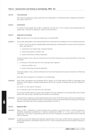 Part 6 - Construction and testing of packagings, IBCs, etc.
6.5.4.2
6.5.4.3
6.5.4.4
6.5.4.4.1
6.5.4.4.2
6.5.4.4.3
6.5.4.5
6.5.4.5.1
6.5.4.5.2
304
Test provisions
IBCs shall be subjected to design type tests and, if applicable, to initial and periodic inspections and tests in
accordance with 6.5.4.4.
Certification
In respect of each design type of IBC, a certificate and mark (as in 6.5.2) shall be issued attesting that the
design type, including its equipment, meets the test provisions.
Inspection and testing
Note: See also 6.5.4.5 for tests and inspections on repaired IBCs.
Every metal, rigid plastics and composite IBC shall be inspected to the satisfaction of the competent authority:
.1 before it is put into service (including after remanufactured), and thereafter at intervals not exceeding five
years, with regard to:
.1 conformity to the design type, including marking;
.2 internal and external condition; and
.3 proper functioning of service equipment.
Thermal insulation, if any, need be removed only to the extent necessary for a proper examination of the body
of the IBC.
.2 at intervals of not more than two and a half years with regard to:
.1 external condition; and
.2 proper functioning of service equipment.
Thermal insulation, if any, need be removed only to the extent necessary for a proper examination of the body
of the IBC.
Each IBC shall correspond in all respects to its design type.
Every metal, rigid plastics and composite IBC for liquids, or for solids which are filled or discharged under
pressure, shall undergo a suitable leakproofness test and be capable of meeting the test level indicated in
6.5.6.7.3:
(a) before it is first used for transport;
(b) at intervals of not more than two and a half years.
For this test the IBC need not have its closures fitted. The inner receptacle of a composite IBC may be tested
without the outer casing, provided the test results are not affected.
A report of each inspection and test shall be kept by the owner of the IBC at least until the next inspection or
test. The report shall include the results of the inspection and test and shall identify the party performing the
inspection and test (see also the marking requirements in 6.5.2.2.1).
Repaired IBCs
When an IBC is impaired as a result of impact (e.g. accident) or any other cause, it shall be repaired or
otherwise maintained (see definition of "Routine maintenance of IBCs" in 1.2.1), so as to conform to the
design type. The bodies of rigid plastics IBCs and the inner receptacles of composite IBCs that are impaired
shall be replaced.
In addition to any other testing and inspection requirements in this Code, an IBC shall be subjected to the full
testing and inspection requirements set out in 6.5.4.4, and the required reports shall be prepared, whenever it
is repaired.
IMDG CODE (Amdt. 33-06)
 