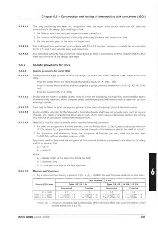 Chapter 6.5 - Construction and testing of intermediate bulk containers (IBCs)
6.5.4.5.3 The party performing the tests and inspections after the repair shall durably mark the IBC near the
manufacturer's UN design type marking to show:
6.5.4.5.4
6.5.4.5.5
6.5.5
6.5.5.1
6.5.5.1.1
6.5.5.1.2
6.5.5.1.3
6.5.5.1.4
6.5.5.1.5
6.5.5.1.6
.1 the State in which the tests and inspections were carried out;
.2 the name or authorized symbol of the party performing the tests and inspections; and
.3 the date (month, year) of the tests and inspections.
Test and inspections performed in accordance with 6.5.4.5.2 may be considered to satisfy the requirements
for the 2.5- and 5-year periodic tests and inspections.
The competent authority may at any time require proof, by tests in accordance with this chapter, that the IBCs
meet the provisions of the design type tests.
Specific provisions for IBCs
Specific provisions for metal IBCs
These provisions apply to metallBCs for the transport of liquids and solids. There are three categories of metal
IBCs
those for solids which are filled and discharged by gravity (11 A, 11 B, 11 N);
those for solids which are filled and discharged at a gauge pressure greater than 10 kPa (21 A, 21 B, 21 N);
and
those for liquids (31 A, 31 B, 31 N).
Bodies shall be made of suitable ductile metal in which the weldability has been fully demonstrated. Welds
shall be skilfully made and afford complete safety. Low-temperature performance shall be taken into account
when appropriate.
Care shall be taken to avoid damage by galvanic action due to the juxtaposition of dissimilar metals.
Aluminium IBCs intended for the transport of flammable liquids shall have no movable parts, such as covers,
closures, etc., made of unprotected steel liable to rust, which might cause a dangerous reaction by coming
into frictional or percussive contact with the aluminium.
Metal IBCs shall be made of metals which meet the following provisions:
.1 For steel, the elongation at fracture, per cent, shall not be less than 1O,OOO/Rm with an absolute minimum
of 20%, where Rm = guaranteed minimum tensile strength of the reference steel to be used, in N/mm2.
.2 For aluminium and aluminium alloys, the elongation at fracture, per cent, shall not be less than
10,OOO/6Rm with an absolute minimum of 8%.
Specimens used to determine the elongation at fracture shall be taken transversely to the direction of rolling
and be so secured that:
Lo = 5d, or
Lo = 565VA
where:
Lo = gauge length of the specimen before the test;
d = diameter; and
A = cross-sectional area of the test specimen.
Minimum wall thickness
.1 For a reference steel having a product of Rm x Ao = 10,000, the wall thickness shall not be less than:
Wall thickness (n in mm
Capacity (C) in litres Types 11A, 11B, 11N Types 21A, 21B, 21N, 31A, 31B, 31N
Unprotected Protected Unprotected Protected
C ,;; 1000 2.0 1.5 2.5 2.0
1000 < C ,;; 2000 T = C/2000 + 1.5 T = C/2000 + 1.0 T = C/2000 + 2.0 T = C/2000 + 1.5
2000 < C ,;; 3000 T = C/2000 + 1.5 T = C/2000 + 1.0 T = C/1000 + 1.0 T = C/2000 + 1.5
where: Ao = minimum elongation (as a percentage) of the reference steel to be used on fracture under
tensile stress (see 6.5.5.1.5).
IMDG CODE (Amdt. 33-06) 305
 