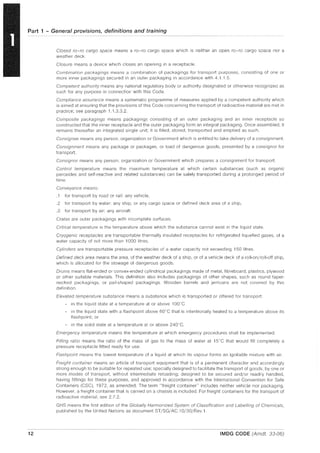 Part 1 - General provisions, definitions and training
12
Closed ro-ro cargo space means a ro-ro cargo space which is neither an open ro-ro cargo space nor a
weather deck.
Closure means a device which closes an opening in a receptacle.
Combination packagings means a combination of packagings for transport purposes, consisting of one or
more inner packagings secured in an outer packaging in accordance with 4.1.1.5.
Competent authority means any national regulatory body or authority designated or otherwise recognized as
such for any purpose in connection with this Code.
Compliance assurance means a systematic programme of measures applied by a competent authority which
is aimed at ensuring that the provisions of this Code concerning the transport of radioactive material are met in
practice; see paragraph 1.1.3.3.2,
Composite packagings means packagings consisting of an outer packaging and an inner receptacle so
constructed that the inner receptacle and the outer packaging form an integral packaging, Once assembled, it
remains thereafter an integrated single unit; it is filled, stored, transported and emptied as such.
Consignee means any person, organization or Government which is entitled to take delivery of a consignment.
Consignment means any package or packages, or load of dangerous goods, presented by a consignor for
transport.
Consignor means any person, organization or Government which prepares a consignment for transport.
Control temperature means the maximum temperature at which certain substances (such as organic
peroxides and self"reactive and related substances) can be safely transported during a prolonged period of
time.
Conveyance means:
.1 for transport by road or rail: any vehicle,
.2 for transport by water: any ship, or any cargo space or defined deck area of a ship,
.3 for transport by air: any aircraft.
Crates are outer packagings with incomplete surfaces.
Critical temperature is the temperature above which the substance cannot exist in the liquid state.
Cryogenic receptacles are transportable thermally insulated receptacles for refrigerated liquefied gases, of a
water capacity of not more than 1000 litres,
Cylinders are transportable pressure receptacles of a water capacity not exceeding 150 litres.
Defined deck area means the area, of the weather deck of a ship, or of a vehicle deck of a roll-on/roll-off ship,
which is allocated for the stowage of dangerous goods,
Drums means flat-ended or convex-ended cylindrical packagings made of metal, fibreboard, plastics, plywood
or other suitable materials This definition also includes packagings of other shapes, such as round taper-
necked packagings, or pail-shaped packagings. Wooden barrels and jerricans are not covered by this
definition.
Elevated temperature substance means a substance which is transported or offered for transport:
- in the liquid state at a temperature at or above 10G'C
- in the liquid state with a flashpoint above 60n
C that is intentionally heated to a temperature above its
flash point; or
- in the solid state at a temperature at or above 240"C,
Emergency temperature means the temperature at which emergency procedures shall be implemented.
Filling ratio means the ratio of the mass of gas to the mass of water at 15"C that would fill completely a
pressure receptacle fitted ready for use.
Flashpoint means the lowest temperature of a liquid at which its vapour forms an ignitable mixture with air.
Freight container means an article of transport equipment that is of a permanent character and accordingly
strong enough to be suitable for repeated use; specially designed to facilitate the transport of goods, by one or
more modes of transport, without intermediate reloading; designed to be secured and/or readily handled,
having fittings for these purposes, and approved in accordance with the International Convention for Safe
Containers (CSC), 1972, as amended, The term "freight container" includes neither vehicle nor packaging,
However, a freight container that is carried on a chassis is included. For freight containers for the transport of
radioactive material, see 2.7,2,
GHS means the first edition of the Globally Harmonized System of Classification and Labelling of Chemicals,
published by the United Nations as document ST/SG/AC.10/30/Rev,1
IMDG CODE (Amdt. 33-06)
 