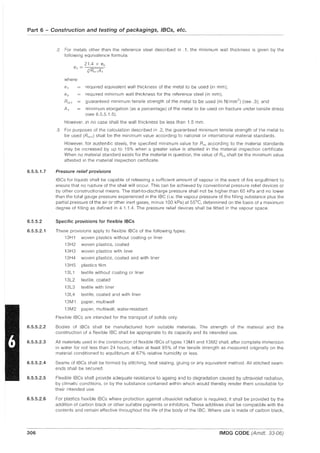 Part 6 - Construction and testing of packagings, IBCs, etc.
6.5.5.1.7
6.5.5.2
6.5.5.2.1
6.5.5.2.2
6.5.5.2.3
6.5.5.2.4
6.5.5.2.5
6.5.5.2.6
306
.2 For metals other than the reference steel described in .1, the minimum wall thickness is given by the
following equivalence formula:
21.4 x 8 0
81 = --:-==~
~Rm1A1
where:
81 required equivalent wall thickness of the metal to be used (in mm);
8 0 required minimum wall thickness for the reference steel (in mm);
Rml guaranteed minimum tensile strength of the metal to be used (in N/mm2) (see .3); and
AI minimum elongation (as a percentage) of the metal to be used on fracture under tensile stress
(see 6.5.5.1.5).
However, in no case shall the wall thickness be less than 1.5 mm.
.3 For purposes of the calculation described in .2, the guaranteed minimum tensile strength of the metal to
be used (Rm1 ) shall be the minimum value according to national or international material standards.
However, for austenitic steels, the specified minimum value for Rm according to the material standards
may be increased by up to 15% when a greater value is attested in the material inspection certificate.
When no material standard exists for the material in question, the value of Rm shall be the minimum value
attested in the material inspection certificate.
Pressure relief provisions
IBCs for liquids shall be capable of releasing a sufficient amount of vapour in the event of fire engulfment to
ensure that no rupture of the shell will occur. This can be achieved by conventional pressure relief devices or
by other constructional means. The start-to-discharge pressure shall not be higher than 65 kPa and no lower
than the total gauge pressure experienced in the IBC (i.e. the vapour pressure of the filling substance plus the
partial pressure of the air or other inert gases, minus 100 kPa) at 55°C, determined on the basis of a maximum
degree of filling as defined in 4.1.1.4. The pressure relief devices shall be fitted in the vapour space.
Specific provisions for flexible IBes
These provisions apply to flexible IBCs of the following types:
13H1 woven plastics without coating or liner
13H2 woven plastics, coated
13H3
13H4
13H5
13L1
13L2
13L3
13L4
13M1
13M2
woven plastics with liner
woven plastics, coated and with liner
plastics film
textile without coating or liner
textile, coated
textile with liner
textile, coated and with liner
paper, multiwall
paper, multiwall, water-resistant.
Flexible IBCs are intended for the transport of solids only.
Bodies of IBCs shall be manufactured from suitable materials. The strength of the material and the
construction of a flexible IBC shall be appropriate to its capacity and its intended use.
All materials used in the construction of flexible IBCs of types 13M1 and 13M2 shall, after complete immersion
in water for not less than 24 hours, retain at least 85% of the tensile strength as measured originally on the
material conditioned to equilibrium at 67% relative humidity or less.
Seams of IBCs shall be formed by stitching, heat sealing, gluing or any equivalent method. All stitched seam-
ends shall be secured.
Flexible IBCs shall provide adequate resistance to ageing and to degradation caused by ultraviolet radiation,
by climatic conditions, or by the substance contained within which would thereby render them unsuitable for
their intended use.
For plastics flexible IBCs where protection against ultraviolet radiation is required, it shall be provided by the
addition of carbon black or other suitable pigments or inhibitors. These additives shall be compatible with the
contents and remain effective throughout the life of the body of the IBC. Where use is made of carbon black,
IMDG CODE (Amdt. 33-06)
 