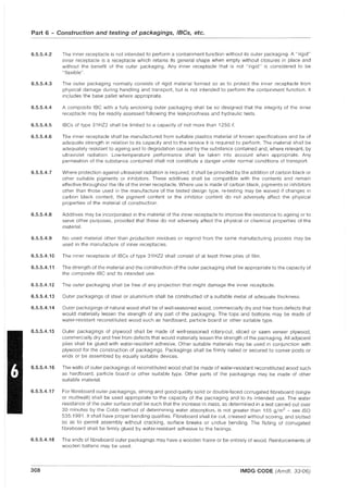 Part 6 - Construction and testing of packagings, laCs, etc.
6.5.5.4.2 The inner receptacle is not intended to perform a containment function without its outer packaging. A "rigid"
inner receptacle is a receptacle which retains its general shape when empty without closures in place and
without the benefit of the outer packaging. Any inner receptacle that is not "rigid" is considered to be
"flexible" .
6.5.5.4.3 The outer packaging normally consists of rigid material formed so as to protect the inner receptacle from
physical damage during handling and transport, but is not intended to perform the containment function. It
includes the base pallet where appropriate.
6.5.5.4.4 A composite IBC with a fully enclosing outer packaging shall be so designed that the integrity of the inner
receptacle may be readily assessed following the leakproofness and hydraulic tests.
6.5.5.4.5 IBCs of type 31 HZ2 shall be limited to a capacity of not more than 1250 £.
6.5.5.4.6 The inner receptacle shall be manufactured from suitable plastics material of known specifications and be of
adequate strength in relation to its capacity and to the service it is required to perform. The material shall be
adequately resistant to ageing and to degradation caused by the substance contained and, where relevant, by
ultraviolet radiation. Low-temperature performance shall be taken into account when appropriate. Any
permeation of the substance contained shall not constitute a danger under normal conditions of transport.
6.5.5.4.7 Where protection against ultraviolet radiation is required, it shall be provided by the addition of carbon black or
other suitable pigments or inhibitors. These additives shall be compatible with the contents and remain
effective throughout the life of the inner receptacle. Where use is made of carbon black, pigments or inhibitors
other than those used in the manufacture of the tested design type, re-testing may be waived if changes in
carbon black content, the pigment content or the inhibitor content do not adversely affect the physical
properties of the material of construction.
6.5.5.4.8 Additives may be incorporated in the material of the inner receptacle to improve the res'lstance to ageing or to
serve other purposes, provided that these do not adversely affect the physical or chemical properties of the
material.
6.5.5.4.9 No used material other than production residues or regrind from the same manufacturing process may be
used in the manufacture of inner receptacles.
6.5.5.4.10 The inner receptacle of IBCs of type 31 HZ2 shall consist of at least three plies of film.
6.5.5.4.11 The strength of the material and the construction of the outer packaging shall be appropriate to the capacity of
the composite IBC and its intended use.
6.5.5.4.12 The outer packaging shall be free of any projection that might damage the inner receptacle.
6.5.5.4.13 Outer packagings of steel or aluminium shall be constructed of a suitable metal of adequate thickness.
6.5.5.4.14 Outer packagings of natural wood shall be of well-seasoned wood, commercially dry and free from defects that
would materially lessen the strength of any part of the packaging. The tops and bottoms may be made of
water-resistant reconstituted wood such as hardboard, particle board or other suitable type.
6.5.5.4.15 Outer packagings of plywood shall be made of well-seasoned rotary-cut, sliced or sawn veneer plywood,
commercially dry and free from defects that would materially lessen the strength of the packaging. All adjacent
plies shall be glued with water-resistant adhesive. Other suitable materials may be used in conjunction with
plywood for the construction of packagings. Packagings shall be firmly nailed or secured to corner posts or
ends or be assembled by equally suitable devices.
6.5.5.4.16 The walls of outer packagings of reconstituted wood shall be made of water-resistant reconstituted wood such
as hardboard, particle board or other suitable type. Other parts of the packagings may be made of other
suitable material.
6.5.5.4.17 For fibreboard outer packagings, strong and good-quality solid or double-faced corrugated fibreboard (single
or multiwall) shall be used appropriate to the capacity of the packaging and to its intended use. The water
resistance of the outer surface shall be such that the increase in mass, as determined in a test carried out over
30 minutes by the Cobb method of determining water absorption, is not greater than 155 g/m2
- see ISO
535:1991. It shall have proper bending qualities. Fibreboard shall be cut, creased without scoring, and slotted
so as to permit assembly without cracking, surface breaks or undue bending. The fluting of corrugated
fibreboard shall be firmly glued by water-resistant adhesive to the facings.
6.5.5.4.18 The ends of fibreboard outer packagings may have a wooden frame or be entirely of wood. Reinforcements of
wooden battens may be used.
308 IMDG CODE (Amdt. 33-06)
 