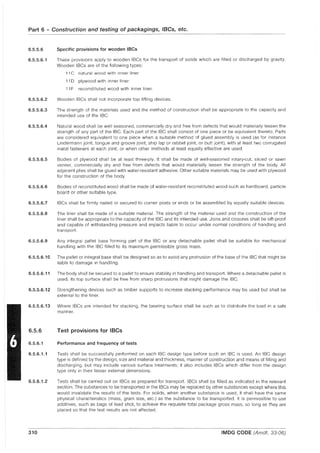 Part 6 - Construction and testing of packagings, IBCs, etc.
6.5.5.6
6.5.5.6.1
Specific provisions for wooden IBCs
These provisions apply to wooden IBCs for the transport of solids which are filled or discharged by gravity.
Wooden IBCs are of the following types:
11 C natural wood with inner liner
11 D plywood with inner liner
11 F reconstituted wood with inner liner.
6.5.5.6.2 Wooden IBCs shall not incorporate top lifting devices.
6.5.5.6.3 The strength of the materials used and the method of construction shall be appropriate to the capacity and
intended use of the IBC.
6.5.5.6.4 Natural wood shall be well seasoned, commercially dry and free from defects that would materially lessen the
strength of any part of the IBC. Each part of the IBC shall consist of one piece or be equivalent thereto. Parts
are considered equivalent to one piece when a suitable method of glued assembly is used (as for instance
Lindermann joint, tongue and groove joint, ship lap or rabbet joint, or butt joint), with at least two corrugated
metal fasteners at each joint, or when other methods at least equally effective are used.
6.5.5.6.5 Bodies of plywood shall be at least three·ply. It shall be made of well-seasoned rotary-cut, sliced or sawn
veneer, commercially dry and free from defects that would materially lessen the strength of the body. All
adjacent plies shall be glued with water-resistant adhesive. Other suitable materials may be used with plywood
for the construction of the body.
6.5.5.6.6 Bodies of reconstituted wood shall be made of water-resistant reconstituted wood such as hardboard, particle
board or other suitable type.
6.5.5.6.7 IBCs shall be firmly nailed or secured to corner posts or ends or be assembled by equally suitable devices.
6.5.5.6.8 The liner shall be made of a suitable material. The strength of the material used and the construction of the
liner shall be appropriate to the capacity of the IBC and its intended use. Joins and closures shall be sift-proof
and capable of withstanding pressure and impacts liable to occur under normal conditions of handling and
transport.
6.5.5.6.9 Any integral pallet base forming part of the IBC or any detachable pallet shall be suitable for mechanical
handling with the IBC filled to its maximum permissible gross mass.
6.5.5.6.10 The pallet or integral base shall be designed so as to avoid any protrusion of the base of the IBC that might be
liable to damage in handling.
6.5.5.6.11 The body shall be secured to a pallet to ensure stability in handling and transport. Where a detachable pallet is
used, its top surface shall be free from sharp protrusions that might damage the IBC.
6.5.5.6.12 Strengthening devices such as timber supports to increase stacking performance may be used but shall be
external to the liner.
6.5.5.6.13 Where IBCs are intended for stacking, the bearing surface shall be such as to distribute the load in a safe
manner.
6.5.6
6.5.6.1
6.5.6.1.1
6.5.6.1.2
Test provisions for IBCs
Performance and frequency of tests
Tests shall be successfully performed on each IBC design type before such an IBC is used. An IBC design
type is defined by the design, size and material and thickness, manner of construction and means of filling and
discharging, but may include various surface treatments; it also includes IBCs which differ from the design
type only in their lesser external dimensions.
Tests shall be carried out on IBCs as prepared for transport. IBCs shall be filled as indicated in the relevant
section. The substances to be transported in the IBCs may be replaced by other substances except where this
would invalidate the results of the tests. For solids, when another substance is used, it shall have the same
phySical characteristics (mass, grain size, etc.) as the substance to be transported. It is permissible to use
additives, such as bags of lead shot, to achieve the requisite total package gross mass, so long as they are
placed so that the test results are not affected.
.~~-~~-.----- .-----.-------.--~
310 IMDG CODE (Amdt. 33-06)
 