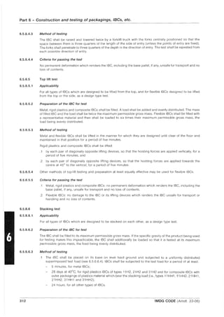 Part 6 - Construction and testing of packagings, IBCs, etc.
6.5.6.4.3
6.5.6.4.4
6.5.6.5
6.5.6.5.1
6.5.6.5.2
6.5.6.5.3
6.5.6.5.4
6.5.6.5.5
6.5.6.6
6.5.6.6.1
6.5.6.6.2
6.5.6.6.3
312
Method of testing
The IBC shall be raised and lowered twice by a forklift truck with the forks centrally positioned so that the
space between them is three quarters of the length of the side of entry (unless the pOints of entry are fixed),
The forks shall penetrate to three quarters of the depth in the direction of entry, The test shall be repeated from
each possible direction of entry,
Criteria for passing the test
No permanent deformation which renders the IBC, including the base pallet, if any, unsafe for transport and no
loss of contents,
Top lift test
Applicability
For all types of IBCs which are designed to be lifted from the top, and for flexible IBCs designed to be lifted
from the top or the side, as a design type test.
Preparation of the IBC for test
Metal, rigid plastics and composite IBCs shall be filled, A load shall be added and evenly distributed, The mass
of filled IBC and the load shall be twice the maximum permisSible gross mass, Flexible IBCs shall be filled with
a representative material and then shall be loaded to six times their maximum permissible gross mass, the
load being evenly distributed,
Method of testing
Metal and flexible IBCs shall be lifted in the manner for which they are designed until clear of the floor and
maintained in that position for a period of five minutes,
Rigid plastics and composite IBCs shall be lifted:
,1 by each pair of diagonally opposite lifting devices, so that the hoisting forces are applied vertically, for a
period of five minutes; and
,2 by each pair of diagonally opposite lifting devices, so that the hoisting forces are applied towards the
centre at 45° to the vertical, for a period of five minutes,
Other methods of top-lift testing and preparation at least equally effective may be used for flexible IBCs,
Criteria for passing the test
,1 Metal, rigid plastics and composite IBCs: no permanent deformation which renders the IBC, including the
base pallet, if any, unsafe for transport and no loss of contents,
,2 Flexible IBCs: no damage to the IBC or its lifting devices which renders the IBC unsafe for transport or
handling and no loss of contents,
Stacking test
Applicability
For all types of IBCs which are designed to be stacked on each other, as a design type test.
Preparation of the IBC for test
The IBC shall be filled to its maximum permissible gross mass, If the specific gravity of the product being used
for testing makes this impracticable, the IBC shall additionally be loaded so that it is tested at its maximum
permissible gross mass, the load being evenly distributed,
Method of testing
,1 The IBC shall be placed on its base on level hard ground and subjected to a uniformly distributed
superimposed test load (see 6,5,6,6.4), IBCs shall be subjected to the test load for a period of at least:
5 minutes, for metal IBCs;
28 days at 40°C, for rigid plastics IBCs of types 11 H2, 21 H2 and 31 H2 and for composite IBCs with
outer packagings of plastics material which bear the stacking load (i.e" types 11 HH1, 11 HH2, 21 HH 1,
21 HH2, 31 HH1 and 31 HH2);
24 hours, for all other types of IBCs,
IMDG CODE (Amdt, 33-06)
 