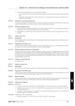 6.5.6.6.4
6.5.6.6.5
6.5.6.7
6.5.6.7.1
6.5.6.7.2
6.5.6.7.3
6.5.6.7.4
6.5.6.8
6.5.6.8.1
6.5.6.8.2
6.5.6.8.3
Chapter 6.5 - Construction and testing of intermediate bulk containers (IBGs)
.2 The load shall be applied by one of the following methods:
one or more IBCs of the same type, filled to the maximum permissible gross mass, stacked on the test
IBC;
appropriate mass loaded on to either a flat plate or a reproduction of the base of the IBC, which is
stacked on the test IBC.
Calculation of superimposed test load
The load to be placed on the IBC shall be 1.8 times the combined maximum permissible gross mass of the
number of similar IBCs that may be stacked on top of the IBC during transport.
Criteria for passing the test
.1 All types of IBCs other than flexible IBCs: no permanent deformation which renders the IBC, including the
base pallet, if any, unsafe for transport and no loss of contents.
.2 Flexible IBCs: no deterioration of the body which renders the IBC unsafe for transport and no loss of
contents.
Leakproofness test
Applicability
For those types of IBCs used for liquids, or for solids filled or discharged under pressure, as a design type test
and a periodic test.
Preparation of the IBC for test
The test shall be carried out before the fitting of any thermal insulation equipment. Vented closures shall either
be replaced by similar non-vented closures or the vent shall be sealed.
Method of testing and pressure to be applied
The test shall be carried out for a period of at least 10 minutes, using air at a gauge pressure of not less than
20 kPa (0.2 bar). The airtightness of the metal IBC shall be determined by a suitable method such as coating
the seams and joints with a soap solution or by air-pressure differential test or by immersing the IBC in water.
In the latter case, a correction factor shall be applied for the hydrostatic pressure. Other methods at least
equally effective may be used.
Criterion for passing the test
No leakage of air.
Hydraulic pressure test
Applicability
For those types of IBCs used for liquids or for solids filled or discharged under pressure, as a design type test.
Preparation of the IBC for test
The test shall be carried out before the fitting of any thermal insulation equipment. Pressure relief devices shall
be removed and their apertures plugged, or shall be rendered inoperative.
Method of testing
The test shall be carried out for a period of at least ten minutes, applying a hydraulic pressure of not less than
that indicated in 6.5.6.8.4. The IBC shall not be mechanically restrained during the test.
6.5.6.8.4 Pressures to be applied
6.5.6.8.4.1 Metal IBCs:
.1 For IBCs of types 21 A, 21 Band 21 N, for packing group I solids, a 250 kPa (2.5 bar) gauge pressure;
.2 For IBCs of types 21A, 21B, 21N, 31A, 31B and 31N, for packing groups liar III substances, a 200 kPa
(2 bar) gauge pressure;
.3 In addition, for IBCs of types 31 A, 31 Band 31 N, a 65 kPa (0.65 bar) gauge pressure. This test shall be
performed before the 200 kPa (2 bar) test.
6.5.6.8.4.2 Rigid plastics and composite IBCs:
.1 For IBCs of types 21H1, 21H2, 21HZ1 and 21HZ2: 75 kPa (0.75 bar) gauge;
IMDG CODE (Arndt. 33-06) 313
 