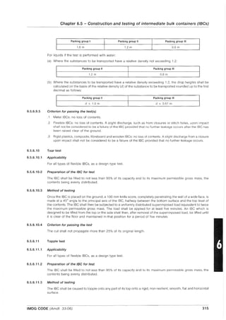 6.5.6.9.5
Chapter 6.5 - Construction and testing of intermediate bulk containers (IBCs)
Packing group I Packing group II Packing group III
1.8 m 1.2 m 0.8 m
For liquids if the test is performed with water:
(a) Where the substances to be transported have a relative density not exceeding 1.2:
Packing group II Packing group III
1.2 m 0.8 m
(b) Where the substances to be transported have a relative density exceeding 1.2, the drop heights shall be
calculated on the basis of the relative density (d) of the substance to be transported rounded up to the first
decimal as follows:
Packing group II Packing group III
d x 1.0 m d x 0.67 m
Criterion for passing the testes)
.1 Metal IBCs: no loss of contents.
.2 Flexible IBCs: no loss of contents. A slight discharge, such as from closures or stitch holes, upon impact
shall not be considered to be a failure of the IBe provided that no further leakage occurs after the IBe has
been raised clear of the ground.
.3 Rigid plastics, composite, fibreboard and wooden IBCs: no loss of contents. A slight discharge from a closure
upon impact shall not be considered to be a failure of the IBC provided that no further leakage occurs.
6.5.6.10 Tear test
6.5.6.10.1 Applicability
For all types of flexible IBCs, as a design type test.
6.5.6.10.2 Preparation of the IBC for test
The IBC shall be filled to not less than 95% of its capacity and to its maximum permissible gross mass, the
contents being evenly distributed.
6.5.6.10.3 Method of testing
Once the IBC is placed on the ground, a 100 mm knife score, completely penetrating the wall of a wide face, is
made at a 45° angle to the principal axis of the IBC, halfway between the bottom surface and the top level of
the contents. The IBC shall then be subjected to a uniformly distributed superimposed load equivalent to twice
the maximum permissible gross mass. The load shall be applied for at least five minutes. An IBC which is
designed to be lifted from the top or the side shall then, after removal of the superimposed load, be lifted until
it is clear of the floor and maintained in that position for a period of five minutes.
6.5.6.10.4 Criterion for passing the test
The cut shall not propagate more than 25% of its original length.
6.5.6.11 Topple test
6.5.6.11.1 Applicability
For all types of flexible IBCs, as a design type test.
6.5.6.11.2 Preparation of the IBC for test
The IBe shall be filled to not less than 95% of its capacity and to its maximum permissible gross mass, the
contents being evenly distributed.
6.5.6.11.3 Method of testing
The IBC shall be caused to topple onto any part of its top onto a rigid, non-resilient, smooth, flat and horizontal
surface.
IMDG CODE (Amdt. 33-06) 315
 