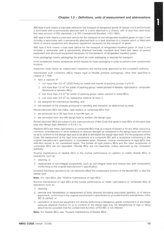 Chapter 1.2 - Definitions, units of measurement and abbreviations
IMO type 4 tank means a road tank vehicle for the transport of dangerous goods of classes 3 to 9 and includes
a semi-trailer with a permanently attached tank or a tank attached to a chassis, with at least four twist locks
that take account of ISO standards, (i.e. ISO International Standard 1161: 1984).
IMO type 6 tank means a road tank vehicle for the transport of non-refrigerated liquefied gases of class 2 and
includes a semi-trailer with a permanently attached tank or a tank attached to a chassis which is fitted with
items of service equipment and structural equipment necessary for the transport of gases.
IMO type 8 tank means a road tank vehicle for the transport of refrigerated liquefied gases of class 2 and
includes a semi-trailer with a permanently attached thermally insulated tank fitted with items of service
equipment and structural equipment necessary for the transport of refrigerated liquefied gases.
Inner packagings means packagings for which an outer packaging is required for transport.
Inner receptacles means receptacles which require an outer packaging in order to perform their containment
function.
Inspection body means an independent inspection and testing body approved by the competent authority.
Intermediate bulk containers (IBCs) means rigid or flexible portable packagings, other than specified in
chapter 6.1, that:
.1 have a capacity of:
.1 not more than 3.0 m3
(3000 litres) for solids and liquids of packing groups II and III;
.2 not more than 1.5 m3
for solids of packing group I when packed in flexible, rigid plastics, composite,
fibreboard or wooden IBCs;
.3 not more than 3.0 m3
for solids of packing group I when packed in metal IBCs;
.4 not more than 3.0 m3
for radioactive matenal of class 7;
.2 are designed for mechanical handling; and
.3 are resistant to the stresses produced in handling and transport, as determined by tests.
Remanufactured IBCs are metal, rigid plastics or composite IBCs that:
.1 are produced as a UN type from a non-UN type; or
.2 are converted from one UN deSign type to another UN design type.
Remanufactured IBCs are subject to the same provisions of this Code that apply to new IBCs of the same type
(see also design type definition in 6.5.6.1.1).
Repaired IBCs are metal, rigid plastics or composite IBCs that, as a result of impact or for any other cause (e.g.
corrosion, embrittlement or other evidence of reduced strength as compared to the design type) are restored
so as to conform to the design type and to be able to withstand the design type tests. For the purposes of this
Code, the replacement of the rigid inner receptacle of a composite IBC with a receptacle conforming to the
original manufacturer's specification is considered repair. However, routine maintenance of rigid IBCs (see
definition below) is not considered repair. The bodies of rigid plastics IBCs and the inner receptacles of
composite IBCs are not repairable. Flexible IBCs are not repairable, unless approved by the competent
authority.
Routine maintenance of flexible IBCs is the routine performance on plastics or textile flexible IBCs of
operations, such as:
.1 cleaning; or
.2 replacement of non-integral components, such as non-integral liners and closure ties, with components
conforming to the original manufacturer's specification;
provided that these operations do not adversely affect the containment function of the flexible IBC or alter the
design type
Note: For rigid IBCs, see "Routine maintenance of rigid IBCs".
Routine maintenance of rigid IBCs is the routine performance on metal, rigid plastics or composite IBCs of
operations such as:
.1 cleaning;
.2 removal and reinstallation or replacement of body closures (including associated gaskets), or of service
equipment, conforming to the original manufacturer's specifications, provided that the leaktightness of the
IBC is verified; or
.3 restoration of structural equipment not directly performing a dangerous goods containment or discharge
pressure retention function so as to conform to the design type (e.g. the straightening of legs or lifting
attachments) provided that the containment function of the IBC is not affected.
Note: For flexible IBCs, see "Routine maintenance of flexible IBCs".
IMDG CODE (Amdt. 33-06) 13
 