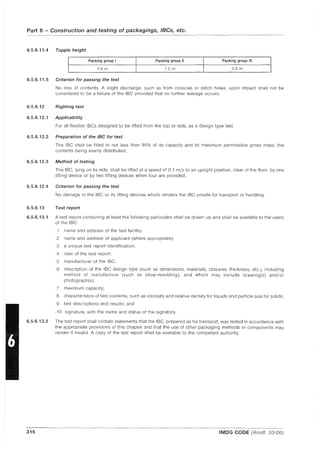 Part 6 - Construction and testing of packagings, IBCs, etc.
6.5.6.11.4 Topple height
Packing group I Packing group II Packing group III
J
1.8 m 1.2 m 0.8 m
J
6.5.6.11.5 Criterion for passing the test
No loss of contents. A slight discharge, such as from closures or stitch holes, upon impact shall not be
considered to be a failure of the IBe provided that no further leakage occurs.
6.5.6.12 Righting test
6.5.6.12.1 Applicability
For all flexible IBCs designed to be lifted from the top or side, as a deSign type test.
6.5.6.12.2 Preparation of the IBC for test
The IBe shall be filled to not less than 95% of its capacity and its maximum permissible gross mass, the
contents being evenly distributed.
6.5.6.12.3 Method of testing
The IBe, lying on its side, shall be lifted at a speed of 0.1 m/s to an upright position, clear of the floor, by one
lifting device or by two lifting devices when four are provided.
6.5.6.12.4 Criterion for passing the test
No damage to the IBe or its lifting devices which renders the IBe unsafe for transport or handling.
6.5.6.13 Test report
6.5.6.13.1 A test report containing at least the following particulars shall be drawn up and shall be available to the users
of the IBe:
.1 name and address of the test facility;
.2 name and address of applicant (where appropriate);
.3 a unique test report identification;
.4 date of the test report;
.5 manufacturer of the IBe;
.6 description of the IBe design type (such as dimensions, materials, closures, thickness, etc.), including
method of manufacture (such as blow-moulding), and which may include drawing(s) and/or
photograph(s);
.7 maximum capacity;
.8 characteristics of test contents, such as viscosity and relative density for liquids and particle size for solids;
.9 test descriptions and results; and
.10 signature, with the name and status of the signatory.
6.5.6.13.2 The test report shall contain statements that the IBe, prepared as for transport, was tested in accordance with
the appropriate provisions of this chapter and that the use of other packaging methods or components may
render it invalid. A copy of the test report shall be available to the competent authority.
316 IMDG CODE (Amdt. 33-06)
 