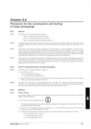 Chapter 6.6
Provisions for the construction and testing
of large packagings
6.6.1
6.6.1.1
6.6.1.2
6.6.1.3
6.6.1.4
6.6.2
6.6.2.1
6.6.2.2
6.6.3
6.6.3.1
General
The provisions of this chapter do not apply to:
class 2, except articles including aerosols;
class 6.2, except clinical waste of UN 3291;
class 7 packages containing radioactive material.
Large packagings shall be manufactured and tested under a quality-assurance programme which satisfies the
competent authority in order to ensure that each manufactured packaging meets the provisions of this
chapter.
The specific requirements for large packagings in 6.6.4 are based on large packagings currently used. In
order to take into account progress in science and technology, there is no objection to the use of large
packagings having specifications different from those in 6.6.4 provided they are equally effective, acceptable
to the competent authority and able successfully to withstand the tests described in 6.6.5. Methods of testing
other than those prescribed in this Code are acceptable provided they are equivalent.
Manufacturers and subsequent distributors of packagings shall provide information regarding procedures to
be followed and a description of the types and dimensions of closures (including required gaskets) and any
other components needed to ensure that packages as presented for transport are capable of passing the
applicable performance tests of this chapter.
Code for designating types of large packagings
The code used for large packagings consists of:
(a) two Arabic numerals:
"50" for rigid large packagings; or
"51" for flexible large packagings; and
(b) capital letters in Latin characters indicating the nature of the material, such as wood, steel, etc. The capital
letters used shall be those shown in 6.1.2.6.
The letter "W" may follow the large packaging code. The letter "W" signifies that the large packaging,
although of the same type as indicated by the code, is manufactured to a specification different from those in
6.6.4 and is considered equivalent in accordance with the requirements in 6.6.1.3.
Marking
Primary marking
Each large packaging manufactured and intended for the use according to this Code shall bear durable and
legible markings showing:
('J The Uci'ed N,'ioc, p,ck'9i09 cymbal ®For metal large packagings on which the marking is stamped or embossed, the capital letters "UN" may
be applied instead of the symbol;
(b) the code "50" designating a large rigid packaging or "51" for flexible large packagin9s, followed by the
material type in accordance with 6.5.1.4.1 (b);
(c) a capital letter designating the packing group(s) for which the design type has been approved:
"X" for packing groups I, II and III
"Y" for packing groups II and III
"Z" for packing group III only;
- - - - - - - - - - - - - - - - - - - - - - - - - - - - - - - - - - - - - - - - - - - -
IMDG CODE (Amdt. 33-06) 317
 