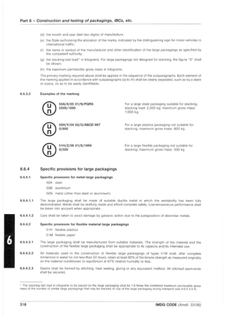 Part 6 - Construction and testing of packagings, IBCs, etc.
6.6.3.2
6.6.4
6.6.4.1
6.6.4.1.1
6.6.4.1.2
6.6.4.2
6.6.4.2.1
6.6.4.2.2
6.6.4.2.3
(d) the month and year (last two digits) of manufacture;
(e) the State authorizing the allocation of the marks, indicated by the distinguishing sign for motor vehicles in
international traffic;
(f) the name or symbol of the manufacturer and other identification of the large packagings as specified by
the competent authority;
(g) the stacking test load * in kilograms. For large packagings not designed for stacking, the figure "0" shall
be shown;
(h) the maximum permissible gross mass in kilograms.
The primary marking required above shall be applied in the sequence of the subparagraphs. Each element of
the marking applied in accordance with subparagraphs (a) to (h) shall be clearly separated, such as by a slash
or space, so as to be easily identifiable.
Examples of the marking
50A/X/05 01/N/PQRS
2500/1000
50H/Y/04 02/0/ABeD 987
0/800
51H/Z/0601/S/1999
0/500
Specific provisions for large packagings
Specific provisions for metal large packagings
50A steel
50B aluminium
50N metal (other than steel or aluminium)
For a large steel packaging suitable for stacking;
stacking load: 2,500 kg; maximum gross mass:
1,000 kg.
For a large plastics packaging not suitable for
stacking; maximum gross mass: 800 kg.
For a large flexible packaging not suitable for
stacking; maximum gross mass: 500 kg
The large packaging shall be made of suitable ductile metal in which the weldability has been fully
demonstrated. Welds shall be skillfully made and afford complete safety. Low-temperature performance shall
be taken into account when appropriate.
Care shall be taken to avoid damage by galvanic action due to the juxtaposition of dissimilar metals.
Specific provisions for flexible material large packagings
51 H flexible plastics
51 M flexible paper
The large packaging shall be manufactured from suitable materials. The strength of the material and the
construction of the flexible large packaging shall be appropriate to its capacity and its intended use.
All materials used in the construction of flexible large packagings of types 51 M shall, after complete
immersion in water for not less than 24 hours, retain at least 85% of the tensile strength as measured originally
on the material conditioned to equilibrium at 67% relative humidity or less.
Seams shall be formed by stitching, heat sealing, gluing or any equivalent method. All stitched seam-ends
shall be secured.
, The stacking test load in kilograms to be placed on the large packaging shall be 1.8 times the combined maximum permissible gross
mass of the number of similar large packagings that may be stacked on top of the large packaging during transport (see 6.6.5.3.3.4).
318 IMDG CODE (Amdt. 33-06)
 