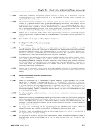 6.6.4.2.4
6.6.4.2.5
6.6.4.2.6
6.6.4.2.7
6.6.4.3
6.6.4.3.1
6.6.4.3.2
6.6.4.3.3
6.6.4.4
6.6.4.4.1
6.6.4.4.2
6.6.4.4.3
6.6.4.4.4
6.6.4.4.5
6.6.4.4.6
Chapter 6.6 - Construction and testing of large packagings
Flexible large packagings shall provide adequate resistance to ageing and to degradation caused by
ultraviolet radiation or the climatic conditions, or by the substance contained, thereby rendering them
appropriate to their intended use.
For plastics flexible large packagings where protection against ultraviolet radiation is required, it shall be
provided by the addition of carbon black or other suitable pigments or inhibitors. These additives shall be
compatible with the contents and remain effective throughout the life of the large packaging. Where use is
made of carbon black, pigments or inhibitors other than those used in the manufacture of the tested design
type, re-testing may be waived if changes in the carbon black content, the pig ment content or the inhibitor
content do not adversely affect the physical properties of the material of construction.
Additives may be incorporated into the material of the large packaging to improve the resistance to ageing or
to serve other purposes, provided that these do not adversely affect the physical or chemical properties of the
material.
When filled, the ratio of height to width shall be not more than 2:1.
Specific provisions for plastics large packagings
50H rigid plastics
The large packaging shall be manufactured from suitable plastics material of known specifications and be of
adequate strength in relation to its capacity and its intended use. The material shall be adequately resistant to
ageing and to degradation caused by the substance contained or, where relevant, by ultraviolet radiation. Low-
temperature performance shall be taken into account when appropriate. Any permeation of the substance
contained shall not constitute a danger under normal conditions of transport.
Where protection against ultraviolet radiation is required, it shall be provided by the addition of carbon black or
other suitable pigments or inhibitors. These additives shall be compatible with the contents and remain
effective throughout the life of the outer packaging. Where use is made of carbon black, pigments or inhibitors
other than those used in the manufacture of the tested design type, re-testing may be waived if changes in the
carbon black content, the pigment content or the inhibitor content do not adversely affect the physical
properties of the material of construction.
Additives may be incorporated into the material of the large packaging to improve the resistance to ageing or
to serve other purposes, provided that these do not adversely affect the physical or chemical properties of the
material.
Specific provisions for fibreboard large packagings
50G rigid fibreboard
Strong and good-quality solid or double-faced corrugated fibreboard (single or multiwall) shall be used,
appropriate to the capacity of the large packagings and to their intended use. The water resistance of the outer
surface shall be such that the increase in mass, as determined in a test carried out over a period of 30 minutes
by the Cobb method of determining water absorption, is not greater than 155 g/m2
- see ISO 535: 1991. It
shall have proper bending qualities. Fibreboard shall be cut, creased without scoring, and slotted so as to
permit assembly without cracking, surface breaks or undue bending. The fluting of corrugated fibreboard shall
be firmly glued to the facings.
The walls, including top and bottom, shall have a minimum puncture resistance of 15 J, measured according
to ISO 30361975.
Manufacturing joins in the outer packaging of large packagings shall be made with an appropriate overlap and
shall be taped, glued, stitched with metal staples or fastened by other means at least equally effective. Where
joins are effected by gluing or taping, a water-resistant adhesive shall be used. Metal staples shall pass
completely through all pieces to be fastened and be formed or protected so that any inner liner cannot be
abraded or punctured by them.
Any integral pallet base forming part of a large packaging or any detachable pallet shall be suitable for
mechanical handling with the large packaging filled to its maximum permissible gross mass.
The pallet or integral base shall be designed so as to avoid any protrusion of the base of the large packaging
that might be liable to damage in handling.
The body shall be secured to any detachable pallet to ensure stability in handling and transport. Where a
detachable pallet is used, its top surface shall be free from sharp protrusions that might damage the large
packaging.
IMDG CODE (Amdt. 33-06) 319
 