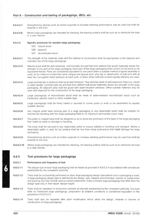 Part 6 - Construction and testing of packagings, IBCs, etc.
6.6.4.4.7
6.6.4.4.8
6.6.4.5
Strengthening devices such as timber supports to increase stacking performance may be used but shall be
external to the liner.
Where large packagings are intended for stacking, the bearing surface shall be such as to distribute the load
in a safe manner.
Specific provisions for wooden large packagings
50C natural wood
50D plywood
50F reconstituted wood
6.6.4.5.1 The strength of the materials used and the method of construction shall be appropriate to the capacity and
intended use of the large packagings.
6.6.4.5.2 Natural wood shall be well seasoned, commercially dry and free from defects that would materially lessen the
strength of any part of the large packaging. Each part of the large packaging shall consist of one piece or be
equivalent thereto. Parts are considered equivalent to one piece when a suitable method of glued assembly is
used, as for instance Lindermann joint, tongue and groove joint, ship lap or rabbet joint, or butt joint with at
least two corrugated metal fasteners at each joint, or when other methods at least equally effective are used.
6.6.4.5.3 Large packagings of plywood shall be at least three-ply. They shall be made of well-seasoned rotary-cut, sliced
or sawn veneer, commercially dry and free from defects that would materially lessen the strength of the large
packaging. All adjacent plies shall be glued with water-resistant adhesive. Other suitable materials may be
used with plywood for the construction of the large packaging.
6.6.4.5.4 Large packagings of reconstituted wood shall be made of water-resistant reconstituted wood such as
hardboard, particle board or other suitable type.
6.6.4.5.5 Large packagings shall be firmly nailed or secured to corner posts or ends or be assembled by equally
suitable devices.
6.6.4.5.6 Any integral pallet base forming part of a large packaging or any detachable pallet shall be suitable for
mechanical handling with the large packaging filled to its maximum permissible gross mass.
6.6.4.5.7 The pallet or integral base shall be deSigned so as to avoid any protrusion of the base of the large packaging
that might be liable to damage in handling.
6.6.4.5.8 The body shall be secured to any detachable pallet to ensure stability in handling and transport. Where a
detachable pallet is used, its top surface shall be free from sharp protrusions that might damage the large
packaging.
6.6.4.5.9 Strengthening devices such as timber supports to increase stacking performance may be used but shall be
external to the liner.
6.6.4.5.10 Where large packagings are intended for stacking, the bearing surface shall be such as to distribute the load
in a safe manner.
6.6.5 Test provisions for large packagings
6.6.5.1 Performance and frequency of test
6.6.5.1.1 The design type of each large packaging shall be tested as provided in 6.6.5.3 in accordance with procedures
established by the competent authority.
6.6.5.1.2 Tests shall be successfully performed on each large packaging design type before such a packaging is used.
A large packaging design type is defined by the design, size, material and thickness, manner of construction
and packing, but may include various surface treatments. It also includes large packagings that differ from the
design type only in their lesser design height.
6.6.5.1.3 Tests shall be repeated on production samples at intervals established by the competent authority. For such
tests on fibreboard large packagings, preparation at ambient conditions is considered equivalent to the
provisions of 6.6.5.2.3.
6.6.5.1.4 Tests shall also be repeated after each modification which alters the deSign, material or manner of
construction of large packagings.
320 IMDG CODE (Amdt. 33-06)
 