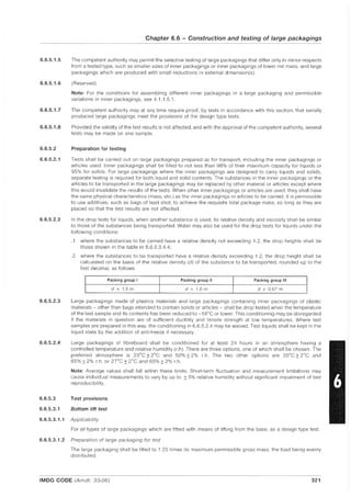 6.6.5.1.5
6.6.5.1.6
6.6.5.1.7
6.6.5.1.8
6.6.5.2
6.6.5.2.1
6.6.5.2.2
6.6.5.2.3
6.6.5.2.4
Chapter 6.6 - Construction and testing of large packagings
The competent authority may permit the selective testing of large packagings that differ only in minor respects
from a tested type, such as smaller sizes of inner packagings or inner packagings of lower net mass, and large
packagings which are produced with small reductions in external dimension(s).
(Reserved)
Note: For the conditions for assembling different inner packagings in a large packaging and permissible
variations in inner packagings, see 4.1.1.5.1,
The competent authority may at any time require proof, by tests in accordance with this section, that serially
produced large packagings meet the provisions of the design type tests.
Provided the validity of the test results is not affected, and with the approval of the competent authority, several
tests may be made on one sample,
Preparation for testing
Tests shall be carried out on large packagings prepared as for transport, including the inner packagings or
articles used, Inner packagings shall be filled to not less than 98% of their maximum capacity for liquids or
95% for solids. For large packagings where the inner packagings are designed to carry liquids and solids,
separate testing is required for both liquid and solid contents. The substances in the inner packagings or the
articles to be transported in the large packagings may be replaced by other material or articles except where
this would invalidate the results of the tests. When other inner packagings or articles are used, they shall have
the same physical characteristics (mass, etc.) as the inner packagings or articles to be carried. It is permissible
to use additives, such as bags of lead shot, to achieve the requisite total package mass, so long as they are
placed so that the test results are not affected.
In the drop tests for liquids, when another substance is used, its relative density and viscosity shall be similar
to those of the substances being transported. Water may also be used for the drop tests for liquids under the
following conditions:
,1 where the substances to be carried have a relative density not exceeding 1.2, the drop heights shall be
those shown in the table in 6,6,5,3.4.4;
.2 where the substances to be transported have a relative density exceeding 1,2, the drop height shall be
calculated on the basis of the relative density (d) of the substance to be transported, rounded up to the
first decimal, as follows:
Packing group I
I
Packing group II Packing group III
I d x 1.5 m I
d x 1.0 m d x 0.67 m
Large packagings made of plastics materials and large packagings containing inner packagings of plastic
materials - other than bags intended to contain solids or articles - shall be drop tested when the temperature
of the test sample and its contents has been reduced to -1SoC or lower. This conditioning may be disregarded
if the materials in question are of sufficient ductility and tensile strength at low temperatures. Where test
samples are prepared in this way, the conditioning in 6,6.5.2.4 may be waived. Test liquids shall be kept in the
liquid state by the addition of anti-freeze if necessary.
Large packagings of fibreboard shall be conditiolled for at least 24 hours in an atmosphere having a
controlled temperature and relative humidity (r.h). There are three options, one of which shall be chosen, The
preferred atmosphere is 23°C ± 2°C and 50% ± 2% r.h. The two other options are 20°C ± 2°C and
65% ± 2% r.h. or 27°C ± 2°C and 65% ± 2% r.h.
Note: Average values shall fall within these limits. Short-term fluctuation and measurement limitations may
cause individual measuremellts to vary by up to ±5% relative humidity without significant impairment of test
reproducibility,
6.6.5.3 Test provisions
6.6.5.3.1 Bottom lift test
6.6.5.3.1.1 Applicability
For all types of large packagings which are fitted with means of lifting from the base, as a design type test.
6.6.5.3.1.2 Preparation of large packaging for test
The large packaging shall be filled to 1.25 times its maximum permissible gross mass, the load being eveilly
distributed.
IMDG CODE (Amdt, 33-06) 321
 