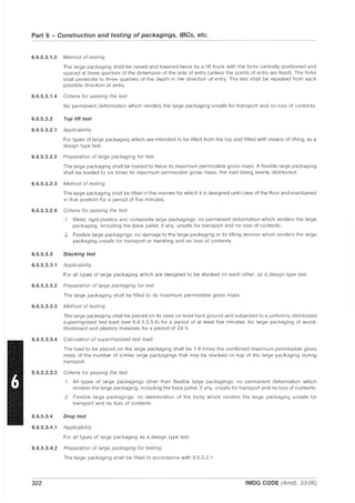 Part 6 - Construction and testing of packagings, IBCs, etc.
~~~
6.6.5.3.1.3 Method of testing
The large packaging shall be raised and lowered twice by a lift truck with the forks centrally positioned and
spaced at three quarters of the dimension of the side of entry (unless the points of entry are fixed). The forks
shall penetrate to three quarters of the depth in the direction of entry. The test shall be repeated from each
possible direction of entry.
6.6.5.3.1.4 Criteria for passing the test
No permanent deformation which renders the large packaging unsafe for transport and no loss of contents.
6.6.5.3.2 Top lift test
6.6.5.3.2.1 Applicability
For types of large packaging which are intended to be lifted from the top and fitted with means of lifting, as a
design type test.
6.6.5.3.2.2 Preparation of large packaging for test
The large packaging shall be loaded to twice its maximum permissible gross mass. A flexible large packaging
shall be loaded to six times its maximum permissible gross mass, the load being evenly distributed.
6.6.5.3.2.3 Method of testing
The large packaging shall be lifted in the manner for which it is designed until clear of the floor and maintained
in that position for a period of five minutes.
6.6.5.3.2.4 Criteria for passing the test
.1 Metal, rigid plastics and composite large packagings: no permanent deformation which renders the large
packaging, including the base pallet, if any, unsafe for transport and no loss of contents.
.2 Flexible large packagings: no damage to the large packaging or its lifting devices which renders the large
packaging unsafe for transport or handling and no loss of contents.
6.6.5.3.3 Stacking test
6.6.5.3.3.1 Applicability
For all types of large packaging which are designed to be stacked on each other, as a design type test.
6.6.5.3.3.2 Preparation of large packaging for test
The large packaging shall be filled to its maximum permissible gross mass.
6.6.5.3.3.3 Method of testing
The large packaging shall be placed on its base on level hard ground and subjected to a uniformly distributed
superimposed test load (see 6.6.5.3.3.4) for a period of at least five minutes: for large packaging of wood,
fibreboard and plastics materials for a period of 24 h.
6.6.5.3.3.4 Calculation of superimposed test load
The load to be placed on the large packaging shall be 1.8 times the combined maximum permissible gross
mass of the number of similar large packagings that may be stacked on top of the large packaging during
transport.
6.6.5.3.3.5 Criteria for passing the test
.1 All types of large packagings other than flexible large packagings: no permanent deformation which
renders the large packaging, including the base pallet, if any, unsafe for transport and no loss of contents.
.2 Flexible large packagings: no deterioration of the body which renders the large packaging unsafe for
transport and no loss of contents.
6.6.5.3.4 Drop test
6.6.5.3.4.1 Applicability
For all types of large packaging as a design type test.
6.6.5.3.4.2 Preparation of large packaging for testing
The large packaging shall be filled in accordance with 6.6.5.2.1.
322 IMDG CODE (Amdt. 33-06)
 
