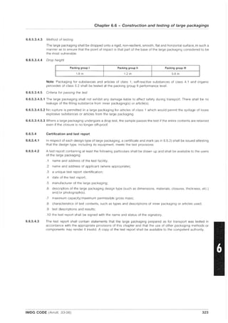 Chapter 6.6 - Construction and testing of large packagings
6.6.5.3.4.3 Method of testing
The large packaging shall be dropped onto a rigid, non-resilient, smooth, flat and horizontal surface, in such a
manner as to ensure that the point of impact is that part of the base of the large packaging considered to be
the most vulnerable.
6.6.5.3.4.4 Drop height
I Packing group I Packing group II Packing group III
I 1.8 m 1.2 m 0.8 m
Note: Packaging for substances and articles of class 1, self-reactive substances of class 4.1 and organic
peroxides of class 5.2 shall be tested at the packing group II performance level.
6.6.5.3.4.5 Criteria for passing the test
6.6.5.3.4.5.1 The large packaging shall not exhibit any damage liable to affect safety during transport. There shall be no
leakage of the filling substance from inner packaging(s) or article(s).
6.6.5.3.4.5.2 No rupture is permitted in a large packaging for articles of class 1 which would permit the spillage of loose
explosive substances or articles from the large packaging.
6.6.5.3.4.5.3 Where a large packaging undergoes a drop test, the sample passes the test if the entire contents are retained
even if the closure is no longer sift-proof.
6.6.5.4
6.6.5.4.1
6.6.5.4.2
6.6.5.4.3
Certification and test report
In respect of each design type of large packaging, a certificate and mark (as in 6.6.3) shall be issued attesting
that the design type, including its equipment, meets the test provisions.
A test report containing at least the following particulars shall be drawn up and shall be available to the users
of the large packaging:
.1 name and address of the test facility;
.2 name and address of applicant (where appropriate);
.3 a unique test report identification;
.4 date of the test report;
.5 manufacturer of the large packaging;
.6 description of the large packaging design type (such as dimensions, materials, closures, thickness, etc.)
and/or photograph(s);
.7 maximum capacity/maximum permissible gross mass;
.8 characteristics of test contents, such as types and descriptions of inner packaging or articles used;
.9 test descriptions and results;
.10 the test report shall be signed with the name and status of the signatory.
The test report shall contain statements that the large packaging prepared as for transport was tested in
accordance with the appropriate provisions of this chapter and that the use of other packaging methods or
components may render it invalid. A copy of the test report shall be available to the competent authority.
IMDG CODE (Amdt. 33-06) 323
 