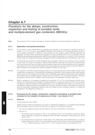 Chapter 6.7
Provisions for the design, construction,
inspection and testing of portable tanks
and multiple-element gas containers (MEGGs)
Note:
6.7.1
6.7.1.1
6.7.1.1.1
6.7.1.2
6.7.1.3
6.7.2
6.7.2.1
324
The provisions of this chapter also apply to road tank vehicles to the extent indicated in chapter 6.8.
Application and general provisions
The provisions of this chapter apply to portable tanks intended for the transport of dangerous goods of
classes 1, 2, 3, 4, 5, 6, 8 and 9, and to MEGCs intended for the transport of non-refrigerated gases of class 2,
by all modes of transport. In addition to the provisions of this chapter, unless otherwise specified, the
applicable provisions of the International Convention for Safe Containers (CSC) 1972, as amended, shall be
fulfilled by any multimodal portable tank or MEGC which meets the definition of a "container" within the terms
of that Convention. Additional provisions may apply to offshore portable tanks that are handled in open seas.
The International Convention for Safe Containers does not apply to offshore tank-containers that are handled
in open seas. The design and testing of offshore tank-containers shall take into account the dynamic lifting
and impact forces that may occur when a tank is handled in open seas in adverse weather and sea conditions.
The provisions for such tanks shall be determined by the approving competent authority (see also MSC/Circ.
860 "Guidelines for the approval of offshore containers handled in open seas").
In recognition of scientific and technological advances, the technical provisions of this chapter may be varied
by alternative arrangements. These alternative arrangements shall offer a level of safety not less than that given
by the provisions of this chapter with respect to the compatibility with substances transported and the ability of
the portable tank to withstand impact, loading and fire conditions. For international transport, alternative
arrangement portable tanks or MEGCs shall be approved by the applicable competent authorities.
When a substance is not assigned a portable tank instruction (T1 to T75) in the Dangerous Goods List in
chapter 3.2, interim approval for transport may be issued by the competent authority of the country of origin.
The approval shall be included in the documentation of the consignment and contain, as a minimum, the
information normally provided in the portable tank Instructions and the conditions under which the substance
shall be transported. Appropriate measures shall be initiated by the competent authority to include the
assignment in the Dangerous Goods List.
Provisions for the design, construction, inspection and testing of portable tanks
intended for the transport of substances of class 1 and classes 3 to 9
Definitions
For the purposes of this section:
Design pressure means the pressure to be used in calculations required by a recognized pressure-vessel
code. The design pressure shall be not less than the highest of the following pressures:
.1 the maximum effective gauge pressure allowed in the shell during filling or discharge; or
.2 the sum of:
.1 the absolute vapour pressure (in bar) of the substance at 65°C (at the highest temperature during
filling, discharge or transport for substances which are filled, discharged or transported over 65°C),
minus 1 bar;
.2 the partial pressure (in bar) of air or other gases in the ullage space, being determined by a maximum
ullage temperature of 65°C and a liquid expansion due to an increase in mean bulk temperature of
t, - tr (tf = filling temperature, usually 15°C; t, ~ 50°C, maximum mean bulk temperature); and
IMDG CODE (Amdt. 33-06)
 