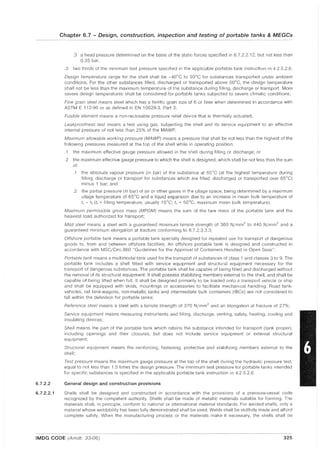 6.7.2.2
6.7.2.2.1
Chapter 6.7 - Design, construction, inspection and testing of portable tanks & MEGCs
.3 a head pressure determined on the basis of the static forces specified in 6.7.2.2.12, but not less than
0.35 bar.
.3 two thirds of the minimum test pressure specified in the applicable portable tank instruction in 4.2.5.2.6;
Design temperature range for the shell shall be -40°C to 50°C for substances transported under ambient
conditions. For the other substances filled, discharged or transported above 50°C, the design temperature
shall not be less than the maximum temperature of the substance during filling, discharge or transport. More
severe design temperatures shall be considered for portable tanks subjected to severe climatic conditions;
Fine grain steel means steel which has a ferritic grain size of 6 or finer when determined in accordance with
ASTM E 112-96 or as defined in EN 10028-3, Part 3;
Fusible element means a non-reclosable pressure relief deVice that is thermally actuated;
Leakproofness test means a test using gas, subjecting the shell and its service equipment to an effective
internal pressure of not less than 25% of the MAWP;
Maximum allowable working pressure (MAWP) means a pressure that shall be not less than the highest of the
following pressures measured at the top of the shell while in operating position:
.1 the maximum effective gauge pressure allowed in the shell during filling or discharge; or
.2 the maximum effective gauge pressure to which the shell is designed, which shall be not less than the sum
of:
.1 the absolute vapour pressure (in bar) of the substance at 65°C (at the highest temperature during
filling. discharge or transport for substances which are filled, discharged or transported over 65°C)
minus 1 bar; and
.2 the partial pressure (in bar) of air or other gases in the ullage space, being determined by a maximum
ullage temperature of 65°C and a liquid expansion due to an increase in mean bulk temperature of
tr - tf (tf ~ filling temperature, usually 15°C; tr ~ 50°C, maximum mean bulk temperature);
Maximum permissible gross mass (MPGM) means the sum of the tare mass of the portable tank and the
heaviest load authorized for transport;
Mild steel means a steel with a guaranteed minimum tensile strength of 360 N/mm2 to 440 N/mm2 and a
guaranteed minimum elongation at fracture conforming to 6.7.2.3.3.3;
Offshore portable tank means a portable tank specially designed for repeated use for transport of dangerous
goods to, from and between offshore facilities. An offshore portable tank is designed and constructed in
accordance with MSC/Circ.860 "GUidelines for the Approval of Containers Handled in Open Seas";
Portable tank means a multimodal tank used for the transport of substances of class 1 and classes 3 to 9. The
portable tank includes a shell fitted with service equipment and structural equipment necessary for the
transport of dangerous substances. The portable tank shall be capable of being filled and discharged without
the removal of its structural equipment. It shall possess stabilizing members external to the shell, and shall be
capable of being lifted when full. It shall be designed primarily to be loaded onto a transport vehicle or ship
and shall be equipped with skids, mountings or accessories to facilitate mechanical handling. Road tank-
vehicles, rail tank-wagons, non-metallic tanks and intermediate bulk containers (IBCs) are not considered to
fall within the definition for portable tanks;
Reference steel means a steel with a tensile strength of 370 N/mm2 and an elongation at fracture of 27%;
Service equipment means measuring instruments and filling, discharge, venting, safety, heating, cooling and
insulating devices;
Shell means the part of the portable tank which retains the substance intended for transport (tank proper),
including openings and their closures, but does not include service equipment or external structural
equipment;
Structural equipment means the reinforcing, fastening, protective and stabilizing members external to the
shell;
Test pressure means the maximum gauge pressure at the top of the shell during the hydraulic pressure test,
equal to not less than 1.5 times the design pressure. The minimum test pressure for portable tanks intended
for specific substances is specified in the applicable portable tank instruction in 4.2.5.2.6.
General design and construction provisions
Shells shall be designed and constructed in accordance with the provisions of a pressure-vessel code
recognized by the competent authority. Shells shall be made of metallic materials suitable for forming. The
materials shall, in principle, conform to national or international material standards. For welded shells, only a
material whose weldability has been fully demonstrated shall be used. Welds shall be skillfully made and afford
complete safety. When the manufacturing process or the materials make it necessary, the shells shall be
IMDG CODE (Amdt. 33-06) 325
 
