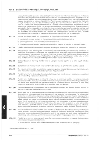 Part 6 - Construction and testing of packagings, IBCs, etc.
6.7.2.2.2
6.7.2.2.3
6.7.2.2.4
6.7.2.2.5
suitably heat-treated to guarantee adequate toughness in the weld and in the heat-affected zones. In choosing
the material, the design temperature range shall be taken into account with respect to risk of brittle fracture, to
stress corrosion cracking and to resistance to impact. When fine grain-steel is used, the guaranteed value of
the yield strength shall be not more than 460 N/mm2 and the guaranteed value of the upper limit of the tensile
strength shall be not more than 725 N/mm2 according to the material specification. Aluminium may only be
used as a construction material when indicated in a portable tank special provision assigned to a specific
substance in the Dangerous Goods List or when approved by the competent authority. When aluminium is
authorized, it shall be insulated to prevent significant loss of physical properties when subjected to a heat load
of 110 kW/m2
for a period of not less than 30 minutes. The insulation shall remain effective at all temperatures
less than 649°C and shall be jacketed with a material with a melting point of not less than lOO°C. Portable
tank materials shall be suitable for the external environment in which they may be transported.
Portable tank shells, fittings, and pipework shall be constructed from materials which are:
.1 substantially immune to attack by the substance(s) intended to be transported; or
.2 properly passivated or neutralized by chemical reaction; or
.3 lined with corrosion-resistant material directly bonded to the shell or attached by equivalent means.
Gaskets shall be made of materials not subject to attack by the substance(s) intended to be transported.
When shells are lined, the lining shall be substantially immune to attack by the substance(s) intended to be
transported, homogeneous, non-porous, free from perforations, sufficiently elastic and compatible with the
thermal expansion characteristics of the shell. The lining of every shell, shell fittings and piping shall be
continuous, and shall extend around the face of any flange. Where external fittings are welded to the tank. the
lining shall be continuous through the fitting and around the face of external flanges.
Joints and seams in the lining shall be made by fusing the material together or by other equally effective
means.
6.7.2.2.6 Contact between dissimilar metals which could result in damage by galvanic action shall be avoided.
6.7.2.2.7 The materials of the portable tank, including any devices, gaskets, linings and accessories, shall not adversely
affect the substance(s) intended to be transported in the portable tank.
6.7.2.2.8 Portable tanks shall be designed and constructed with supports to provide a secure base during transport and
with suitable lifting and tie-down attachments.
6.7.2.2.9 Portable tanks shall be designed to withstand, without loss of contents, at least the internal pressure due to
the contents and the static, dynamic and thermal loads during normal conditions of handling and transport.
The design shall demonstrate that the effects of fatigue, caused by repeated application of these loads
through the expected life of the portable tank, have been taken into account.
6.7.2.2.9.1 For portable tanks that are intended for use as offshore tank-containers, the dynamic stresses Imposed by
handling in open seas shall be taken into account.
6.7.2.2.10 A shell which is to be equipped with a vacuum-relief device shall be designed to withstand, without permanent
deformation, an external pressure of not less than 0.21 bar above the internal pressure. The vacuum-relief
device shall be set to relieve at a vacuum setting not greater than -0.21 bar unless the shell is designed for a
higher external overpressure, in which case the vacuum-relief pressure of the device to be fitted shall be not
greater than the tank design vacuum pressure. A shell used for the transport of solid substances of packing
groups II or III only which do not liquefy during transport may be designed for a lower external pressure,
subject to competent authority's approval. In this case, the vacuum-relief device shall be set to relieve at this
lower pressure. A shell that is not to be fitted with a vacuum-relief device shall be designed to withstand,
without permanent deformation, an external pressure of not less than 0.4 bar above the internal pressure.
6.7.2.2.11 Vacuum-relief devices used on portable tanks intended for the transport of substances meeting the flashpoint
criteria of class 3, including elevated-temperature substances transported at or above their flashpoint, shall
prevent the immediate passage of flame into the shell, or the portable tank shall have a shell capable of
withstanding, without leakage, an internal explosion resulting from the passage of flame into the shell.
6.7.2.2.12 Portable tanks and Hleir fastenings shall, under the maximum permissible load, be capable of absorbing the
following separately applied static forces:
.1 in the direction of travel: twice the MPGM multiplied by the acceleration due to gravity (g);*
* For calculation purposes, 9 = 9.81 m/s2.
326 IMDG CODE (Amdt. 33-06)
 