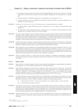 Chapter 6.7 - Design, construction, inspection and testing of portable tanks & MEGCs
.2 horizontally at right angles to the direction of travel: the MPGM (when the direction of travel is not clearly
determined, the forces shall be equal to twice the MPGM) multiplied by the acceleration due to gravity
(g);*
.3 vertically upwards: the MPGM multiplied by the acceleration due to gravity (g);* and
.4 vertically downwards: twice the MPGM (total loading including the effect of gravity) multiplied by the
acceleration due to gravity (g). *
6.7.2.2.13 Under each of the forces in 6.7.2.2.12, the safety factor to be observed shall be as follows:
.1 for metals having a clearly defined yield point, a safety factor of 1.5 in relation to the guaranteed yield
strength; or
.2 for metals with no clearly defined yield point, a safety factor of 1.5 in relation to the guaranteed 0.2% proof
strength and, for austenitic steels, the 1% proof strength.
6.7.2.2.14 The value of yield strength or proof strength shall be the value according to national or international material
standards. When austenitic steels are used, the specified minimum values of yield strength or proof strength
according to the material standards may be increased by up to 15% when these greater values are attested in
the material inspection certificate. When no material standard exists for the metal in question, the value of yield
strength or proof strength used shall be approved by the competent authority.
6.7.2.2.15 Portable tanks shall be capable of being electrically earthed when intended for the transport of substances
meeting the flash point criteria of class 3, including elevated-temperature substances transported above their
flashpoint. Measures shall be taken to prevent dangerous electrostatic discharge.
6.7.2.2.16 When required for certain substances by the applicable portable tank instruction indicated in column 12 or 13
of the Dangerous Goods List, or by a portable tank special provision indicated in column 12 or 14, portable
tanks shall be provided with additional protection, which may take the form of additional shell thickness or a
higher test pressure, the additional shell thickness or higher test pressure being determined in the light of the
inherent risks associated with the transport of the substances concerned.
6.7.2.2.17 Thermal insulation directly in contact with the shell intended for substances transported at elevated
temperature shall have an ignition temperature at least 50°C higher than the maximum designed temperature
of the tank.
6.7.2.3 Design criteria
6.7.2.3.1 Shells shall be of a design capable of being stress-analysed mathematically or experimentally by resistance
strain gauges, or by other methods approved by the competent authority.
6.7.2.3.2 Shells shall be designed and constructed to withstand a hydraulic test pressure not less than 1.5 times the
design pressure. Specific provisions are laid down for certain substances in the applicable portable tank
instruction indicated in the Dangerous Goods List and described in 4.2.5 or by a portable tank special
provision indicated in column 13 of the Dangerous Goods List and described in 4.2.5.3. The minimum shell
thickness shall not be less than that specified for these tanks in 6.7.2.4.1 to 6.7.2.4.10.
6.7.2.3.3 For metals exhibiting a clearly defined yield point or characterized by a guaranteed proof strength (0.2% proof
strength, generally, or 1% proof strength for austenitic steels), the primary membrane stress (J (Sigma) in the
shell shall not exceed 0.75Re or 0.50Rm, whichever is lower, at the test pressure, where:
Re = yield strength in N/mm2, or 0.2% proof strength or, for austenitic steels, 1% proof strength;
Rm = minimum tensile strength in N/mm2
6.7.2.3.3.1 The values of Re and Rm to be used shall be the specified minimum values according to national or
international material standards. When austenitic steels are used, the specified minimum values for Re and Rm
according to the material standards may be increased by up to 15% when greater values are attested in the
material inspection certificate. When no material standard exists for the metal in question, the values of Re and
Rrn used shall be approved by the competent authority or its authorized body.
6.7.2.3.3.2 Steels which have a Re/Rrn ratio of more than 0.85 are not allowed for the construction of welded shells. The
values of Re and Rm to be used in determining this ratio shall be the values specified in the material inspection
certificate.
* For calculation purposes, g ~ 9.81 m/s2
IMDG CODE (Amdt. 33-06) 327
 
