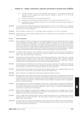 6.7.2.4.8
Chapter 6.7 - Design, construction, inspection and testing of portable tanks &MEGGs
eo minimum thickness (in mm) of the reference steel specified in the applicable portable tank
instruction or by a portable tank special provision indicated in column 12, 13 or 14 of the
Dangerous Goods List;
d 1 = diameter of the shell (in m), but not less than 1.80 m;
Rm1 = guaranteed minimum tensile strength (in N/mm2) of the metal to be used (see 6.7.2.3.3);
A 1 = guaranteed minimum elongation at fracture (in %) of the metal to be used according to national or
international standards.
In no case shall the wall thickness be less than that prescribed in 6.7.2.4.2, 67.2.4.3 and 6.7.2.4.4. All parts of
the shell shall have a minimum thickness as determined by 6.7.2.4.2 to 6.7.2.4.4. This thickness shall be
exclusive of any corrosion allowance.
6.7.2.4.9 When mild steel is used (see 6.7.2.1), calculation using the equation in 6.7.2.4.6 is not required.
6.7.2.4.10 There shall be no sudden change of plate thickness at the attachment of the ends (heads) to the cylindrical
portion of the shell.
6.7.2.5 Service equipment
6.7.2.5.1 Service equipment shall be so arranged as to be protected against the risk of being wrenched off or damaged
during handling and transport. When the connection between the frame and the shell allows relative
movement between the sub-assemblies, the equipment shall be so fastened as to permit such movement
without risk of damage to working parts. The external discharge fittings (pipe sockets, shut-off devices), the
internal stop-valve and its seating shall be protected against the danger of being wrenched off by external
forces (for example, by using shear sections). The filling and discharge devices (including flanges or threaded
plugs) and any protective caps shall be capable of being secured against unintended opening.
6.7.2.5.1.1 For offshore tank-containers, where positioning of service equipment and the design and strength of
protection for such equipment is concerned, the increased danger of impact damage when handling such
tanks in open seas shall be taken into account.
6.7.2.5.2 All openings in the shell, intended for filling or discharging the portable tank, shall be fitted with a manually
operated stop-valve located as close to the shell as reasonably practicable. Other openings, except for
openings leading to venting or pressure relief devices, shall be equipped with either a stop-valve or another
suitable means of closure located as close to the shell as reasonably practicable.
6.7.2.5.3 All portable tanks shall be fitted with a manhole or other inspection openings of a suitable size to allow for
internal inspection and adequate access for maintenance and repair of the interior. Compartmented portable
tanks shall have a manhole or other inspection openings for each compartment.
6.7.2.5.4 As far as reasonably practicable, external fittings shall be grouped together. For insulated portable tanks, top
fittings shall be surrounded by a spill-collection reservoir with suitable drains.
6.7.2.5.5 Each connection to a portable tank shall be clearly marked to indicate its function.
6.7.2.5.6 Each stop-valve or other means of closure shall be designed and constructed to a rated pressure not less than
the MAWP of the shell, taking into account the temperatures expected during transport. All stop-valves with
screwed spindles shall close by a clockwise motion of the handwheel. For other stop-valves, the position
(open and closed) and direction of closure shall be clearly indicated. All stop-valves shall be designed to
prevent unintentional opening.
6.7.2.5.7
6.7.2.5.8
6.7.2.5.9
No moving parts, such as covers, components of closures, etc., shall be made of unprotected corrodible steel
when they are liable to come into frictional or percussive contact with aluminium portable tanks intended for
the transport of substances meeting the flash point criteria of class 3, including elevated-temperature
substances transported above their flash point.
Piping shall be designed, constructed and installed so as to avoid the risk of damage due to thermal
expansion and contraction, mechanical shock and vibration. All piping shall be of a suitable metallic material.
Welded pipe joints shall be used wherever possible.
Joints in copper tubing shall be brazed or have an equally strong metal union. The melting point of brazing
materials shall be no lower than 525°C. The joints shall not decrease the strength of the tubing, as may
happen when cutting threads.
6.7.2.5.10 The burst pressure of all piping and pipe fittings shall be not less than the highest of four times the MAWP of
the shell or four times the pressure to which it may be subjected in service by the action of a pump or other
device (except pressure relief devices).
IMDG CODE (Amdt. 33-06) 329
 