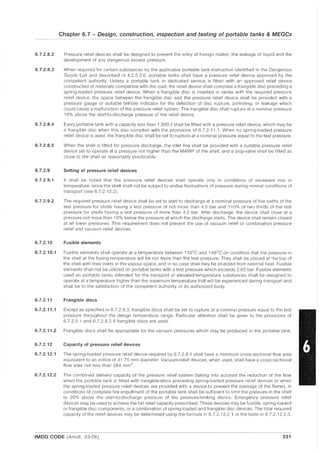 Chapter 6.7 - Design, construction, inspection and testing of portable tanks & MEGGs
6.7.2.8.2 Pressure relief devices shall be designed to prevent the entry of foreign matter, the leakage of liquid and the
development of any dangerous excess pressure.
6.7.2.8.3 When required for certain substances by the applicable portable tank instruction identified in the Dangerous
Goods List and described in 4.2.5.2.6, portable tanks shall have a pressure relief device approved by the
competent authority. Unless a portable tank in dedicated service is fitted with an approved relief device
constructed of materials compatible with the load, the relief device shall comprise a frangible disc preceding a
spring-loaded pressure relief device. When a frangible disc is inserted in series with the required pressure
relief device, the space between the frangible disc and the pressure relief device shall be provided with a
pressure gauge or suitable tell-tale indicator for the detection of disc rupture, pinholing, or leakage which
could cause a malfunction of the pressure relief system. The frangible disc shall rupture at a nominal pressure
10% above the start-to-discharge pressure of the relief device.
6.7.2.8.4 Every portable tank with a capacity less than 1,900 g shall be fitted with a pressure relief device, which may be
a frangible disc when this disc complies with the provisions of 6.7.2.11.1. When no spring-loaded pressure
relief device is used, the frangible disc shall be set to rupture at a nominal pressure equal to the test pressure.
6.7.2.8.5 When the shell is fitted for pressure discharge, the inlet line shall be provided with a suitable pressure relief
device set to operate at a pressure not higher than the MAWP of the shell, and a stop-valve shall be fitted as
close to the shell as reasonably practicable.
6.7.2.9 Setting of pressure relief devices
6.7.2.9.1 It shall be noted that the pressure relief devices shall operate only in conditions of excessive rise in
temperature, since the shell shall not be subject to undue fluctuations of pressure during normal conditions of
transport (see 6.7.2.12.2).
6.7.2.9.2 The required pressure relief device shall be set to start to discharge at a nominal pressure of five sixths of the
test pressure for shells having a test pressure of not more than 4.5 bar and 110% of two thirds of the test
pressure for shells having a test pressure of more than 4.5 bar. After discharge, the device shall close at a
pressure not more than 10% below the pressure at which the discharge starts. The device shall remain closed
at all lower pressures. This requirement does not prevent the use of vacuum relief or combination pressure
relief and vacuum relief devices.
6.7.2.10 Fusible elements
6.7.2.10.1 Fusible elements shall operate at a temperature between 110°C and 149°C on condition that the pressure in
the shell at the fusing temperature will be not more than the test pressure. They shall be placed at the top of
the shell with their inlets in the vapour space, and in no case shall they be shielded from external heat. Fusible
elements shall not be utilized on portable tanks with a test pressure which exceeds 2.65 bar. Fusible elements
used on portable tanks intended for the transport of elevated-temperature substances shall be designed to
operate at a temperature higher than the maximum temperature that will be experienced during transport and
shall be to the satisfaction of the competent authority or its authorized body.
6.7.2.11 Frangible discs
6.7.2.11.1 Except as specified in 6.7.2.8.3, frangible discs shall be set to rupture at a nominal pressure equal to the test
pressure throughout the design temperature range. Particular attention shall be given to the provisions of
6.7.2.5.1 and 6.7.2.8.3 if frangible discs are used.
6.7.2.11.2 Frangible discs shall be appropriate for the vacuum pressures which may be produced in the portable tank.
6.7.2.12 Capacity of pressure relief devices
6.7.2.12.1 The spring-loaded pressure relief device required by 6.7.2.8.1 shall have a minimum cross-sectional flow area
equivalent to an orifice of 31.75 mm diameter. Vacuum-relief devices, when used, shall have a cross-sectional
flow area not less than 284 mm2
.
6.7.2.12.2 The combined delivery capacity of the pressure relief system (taking into account the reduction of the flow
when the portable tank is fitted with frangible-discs preceding spring-loaded pressure relief devices or when
the spring-loaded pressure relief devices are provided with a device to prevent the passage of the flame), in
conditions of complete fire engulfment of the portable tank shall be sufficient to limit the pressure in the shell
to 20% above the start-to-discharge pressure of the pressure-limiting device. Emergency pressure relief
devices may be used to achieve the full relief capacity prescribed. These devices may be fusible, spring-loaded
or frangible disc components, or a combination of spring-loaded and frangible disc devices. The total required
capacity of the relief devices may be determined using the formula in 6.7.2.12.2.1 or the table in 6.7.2.12.2.3.
IMDG CODE (Amdt. 33-06) 331
 