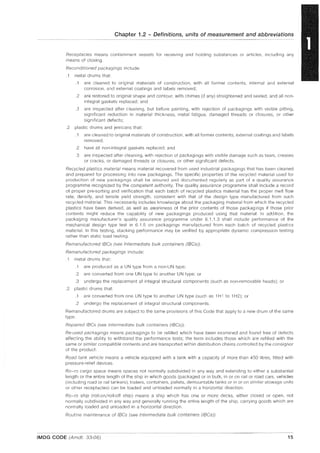 Chapter 1.2 - Definitions, units of measurement and abbreviations
Receptacles means containment vessels for receiving and holding substances or articles, including any
means of closing.
Reconditioned packagings include:
.1 metal drums that:
.1 are cleaned to original materials of construction, with all former contents, internal and external
corrosion, and external coatings and labels removed;
.2 are restored to original shape and contour, with chimes (if any) straightened and sealed, and all non-
integral gaskets replaced; and
.3 are inspected after cleaning, but before painting, with rejection of packagings with visible pitting,
significant reduction in material thickness, metal fatigue, damaged threads or closures, or other
significant defects;
.2 plastic drums and jerricans that:
.1 are cleaned to original materials of construction, with all former contents, external coatings and labels
removed;
.2 have all non-integral gaskets replaced; and
.3 are inspected after cleaning, with rejection of packagings with visible damage such as tears, creases
or cracks, or damaged threads or closures, or other significant defects.
Recycled plastics material means material recovered from used industrial packagings that has been cleaned
and prepared for processing into new packagings. The specific properties of the recycled material used for
production of new packagings shall be assured and documented regularly as part of a quality assurance
programme recognized by the competent authority. The quality assurance programme shall include a record
of proper pre-sorting and verification that each batch of recycled plastics material has the proper melt flow
rate, density, and tensile yield strength, consistent with that of the design type manufactured from such
recycled material. This necessarily includes knowledge about the packaging material from which the recycled
plastics have been derived, as well as awareness of the prior contents of those packaglngs if those prior
contents might reduce the capability of new packagings produced using that material. In addition, the
packaging manufacturer's quality assurance programme under 6.1.1.3 shall include performance of the
mechanical design type test in 6.1.5 on packagings manufactured from each batch of recycled plastiCS
material. In this testing, stacking performance may be verified by appropriate dynamic compression testing
rather than static load testing.
Remanufactured IBCs (see Intermediate bulk containers (IBCs)).
Remanufactured packagings include:
.1 metal drums that:
.1 are produced as a UN type from a non-UN type;
.2 are converted from one UN type to another UN type; or
.3 undergo the replacement of integral structural components (such as non-removable heads); or
.2 plastic drums that:
.1 are converted from one UN type to another UN type (such as 1H1 to 1H2); or
.2 undergo the replacement of integral structural components.
Remanufactured drums are subject to the same provisions of this Code that apply to a new drum of the same
type.
Repaired IBCs (see Intermediate bulk containers (lBCs)).
Re-used packagings means packagings to be refilled which have been examined and found free of defects
affecting the ability to withstand the performance tests; the term includes those which are refilled with the
same or similar compatible contents and are transported within distribution chains controlled by the consignor
of the product.
Road tank vehicle means a vehicle equipped with a tank with a capacity of more than 450 litres, fitted with
pressure-relief devices.
Ro-ro cargo space means spaces not normally subdivided in any way and extending to either a substantial
length or the entire length of the ship in which goods (packaged or in bulk, in or on rail or road cars, vehicles
(including road or rail tankers), trailers, containers, pallets, demountable tanks or in or on similar stowage units
or other receptaclesl can be loaded and unloaded normally in a horizontal direction.
Ro-ro ship (roll-on/roll-off ship) means a ship which has one or more decks, either closed or open, not
normally subdivided in any way and generally running the entire length of the ship, carrying goods which are
normally loaded and unloaded in a horizontal direction.
Routine maintenance of IBCs (see Intermediate bulk containers (lBCs)).
IMDG CODE (Amdt. 33-06) 15
 