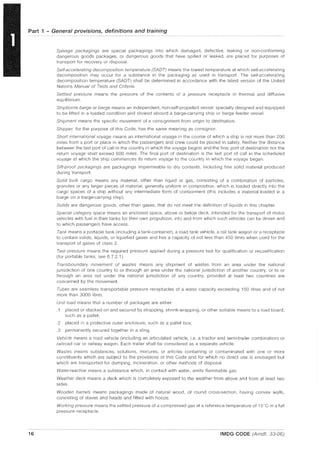 Part 1 - General provisions, definitions and training
16
Salvage packagings are special packagings into which damaged, defective, leaking or non-conforming
dangerous goods packages, or dangerous goods that have spilled or leaked, are placed for purposes of
transport for recovery or disposal.
Self-accelerating decomposition temperature (SAOT) means the lowest temperature at which self-accelerating
decomposition may occur for a substance in the packaging as used in transport The self-accelerating
decomposition temperature (SADT) shall be determined in accordance with the latest version of the United
Nations Manual of Tests and Criteria.
Settled pressure means the pressure of the contents of a pressure receptacle in thermal and diffusive
equilibrium.
Shipborne barge or barge means an independent, non-self-propelled vessel, specially designed and equipped
to be lifted in a loaded condition and stowed aboard a barge-carrying ship or barge feeder vessel.
Shipment means the specific movement of a consignment from origin to destination.
Shipper, for the purpose of this Code, has the same meaning as consignor.
Short international voyage means an international voyage in the course of which a ship is not more than 200
miles from a port or place in which the passengers and crew could be placed in safety. Neither the distance
between the last port of call in the country in which the voyage begins and the final port of destination nor the
return voyage shall exceed 600 miles. The final port of destination is the last port of call in the scheduled
voyage at which the ship commences its return voyage to the country in which the voyage began.
Sift-proof packagings are packagings impermeable to dry contents, including fine solid material produced
during transport.
Solid bulk cargo means any material, other than liquid or gas, consisting of a combination of particles,
granules or any larger pieces of material, generally uniform in composition, which is loaded directly into the
cargo spaces of a ship without any intermediate form of containment (this includes a material loaded in a
barge on a barge-carrying ship).
Solids are dangerous goods, other than gases, that do not meet the definition of liquids in this chapter.
Special category space means an enclosed space, above or below deck, intended for the transport of motor
vehicles with fuel in their tanks for their own propulsion, into and from which such vehicles can be driven and
to which passengers have access.
Tank means a portable tank (including a tank-container), a road tank vehicle, a rail tank wagon or a receptacle
to contain solids, liquids, or liquefied gases and has a capacity of not less than 450 litres when used for the
transport of gases of class 2.
Test pressure means the required pressure applied during a pressure test for qualification or requalification
(for portable tanks, see 6.7.2.1).
Transboundary movement of wastes means any shipment of wastes from an area under the national
jurisdiction of one country to or through an area under the national jurisdiction of another country, or to or
through an area not under the national jurisdiction of any country, provided at least two countries are
concerned by the movement
Tubes are seamless transportable pressure receptacles of a water capacity exceeding 150 litres and of not
more than 3000 litres.
Unit load means that a number of packages are either:
.1 placed or stacked on and secured by strapping, shrink-wrapping, or other suitable means to a load board,
such as a pallet;
.2 placed in a protective outer enclosure, such as a pallet box;
.3 permanently secured together in a sling.
Vehicle means a road vehicle (including an articulated vehicle, i.e. a tractor and semi-trailer combination) or
railroad car or railway wagon. Each trailer shall be considered as a separate vehicle.
Wastes means substances, solutions, mixtures, or articles containing or contaminated with one or more
constituents which are subject to the provisions of this Code and for which no direct use is envisaged but
which are transported for dumping, incineration, or other methods of disposal.
Water-reactive means a substance which, in contact with water, emits flammable gas.
Weather deck means a deck which is completely exposed to the weather from above and from at least two
sides.
Wooden barrels means packagings made of natural wood, of round cross-section, having convex walls,
consisting of staves and heads and fitted with hoops.
Working pressure means the settled pressure of a compressed gas at a reference temperature of 15°C in a full
pressure receptacle
IMDG CODE (Amdt. 33-06)
 
