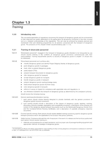 Chapter 1.3
Training
1.3.0
1.3.1
1.3.1.1
1.3.1.2
1.3.1.2.1
1.3.1.2.2
1.3.1.2.3
Introductory note
The successful application of regulations concerning the transport of dangerous goods and the achievement
of their objectives are greatly dependent on the appreciation by all persons concerned of the risks involved
and on a detailed understanding of the regulations. This can only be achieved by properly planned and
maintained initial and retraining programmes for all persons concerned with the transport of dangerous
goods. The provisions of this chapter remain recommendatory (see 1.1.1.5).
Training of shore-side personnel
Shore-based personnel * engaged in the transport of dangerous goods intended to be transported by sea
should receive training in the contents of dangerous goods provisions commensurate with their
responsibilities. Training requirements specific to security of dangerous goods in chapter 1.4 should also
be addressed.
Shore-based personnel such as those who:
III classify dangerous goods and identify Proper Shipping Names of dangerous goods;
III pack dangerous goods in packages;
III mark, label or placard dangerous goods;
III pack/unpack CTUs;
• prepare transport documents for dangerous goods;
• offer dangerous goods for transport;
III accept dangerous goods for transport;
III handle dangerous goods in transport;
III prepare dangerous goods loading/stowage plans;
III load/unload dangerous goods into/from ships;
III carry dangerous goods in transport;
III enforce or surveyor inspect for compliance with applicable rules and regulations; or
III are otherwise involved in the transport of dangerous goods as determined by the competent authority
should receive the following training:
General awareness/familiarization training:
.1 each person should receive training designed to provide familiarity with the general provisions of
dangerous goods transport provisions;
.2 such training should include a description of the classes of dangerous goods; labelling, marking,
placarding, packing, stowage, segregation and compatibility provisions; a description of the purpose and
content of the dangerous goods transport documents (such as the Multimodal Dangerous Goods Form
and the Container/Vehicle Packing Certificate); and a description of available emergency response
documents.
Function-specific training: Each person should receive detailed training concerning specific dangerous goods
transport provisions which are applicable to the function that person performs.
Safety training: Commensurate with the risk of exposure in the event of a release and the functions performed,
each person should receive training on:
.1 methods and procedures for accident avoidance, such as proper use of package-handling equipment and
appropriate methods of stowage of dangerous goods;
* For the training of officers and ratings responsible for cargo handling on ships carrying dangerous and hazardous substances in solid form
in bulk, or in packaged form, see the STCW Code, as amended.
IMDG CODE (Amdt, 33-06) 25
 