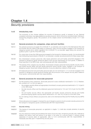 Chapter 1.4
Security provisions
1.4.0
1.4.1
1.4.1.1
1.4.1.2
1.4.1.3
1.4.1.4
1.4.1.5
1.4.2
1.4.2.1
1.4.2.2
1.4.2.3
1.4.2.3.1
1.4.2.3.2
Introductory note
The provisions of this chapter address the security of dangerous goods in transport by sea. National
competent authorities may apply additional security provisions, which should be considered when offering or
transporting dangerous goods. The provisions of this chapter remain recommendatory except 1.4.1.1 (see
1.1.15).
General provisions for companies, ships and port facilities
The relevant provisions of chapter XI-2 of SOlAS 74, as amended, and of part A of the International Ship and
Port Facility Security (ISPS) Code apply to companies, ships and port facilities engaged in the transport of
dangerous goods and to which regulation XI-2 of SOlAS 74, as amended, apply taking into account the
guidance given in part B of the ISPS Code.
For cargo ships of less than 500 gross tons engaged in the transport of dangerous goods, it is recommended
that Contracting Governments to SOlAS 74, as amended, consider security provisions for these cargo ships.
Any shore-based company personnel, ship based personnel and port facility personnel engaged in the
transport of dangerous goods should be aware of the security requirements for such goods, in addition to
those specified in the ISPS Code, and commensurate with their responsibilities
The training of the company security officer, shore-based company personnel having specific security duties,
port facility security officer and port facility personnel having specific duties, engaged in the transport of
dangerous goods, should also include elements of security awareness related to those goods.
All shipboard personnel and port facility personnel who are not mentioned in 1.4.1.4 and are engaged in the
transport of dangerous goods should be familiar with the provisions of the relevant security plans related to
those goods, commensurate with their responsibilities.
General provisions for shore-side personnel
For the purpose of this subsection, Shore-side personnel covers individuals mentioned in 1.3.1.2. However,
the provisions of 1.4.2 do not apply to:
the company security officer and appropriate shore-based company personnel mentioned in 13.1 of part A
of the ISPS Code,
the ship security officer and the shipboard personnel mentioned in 13.2 and 13.3 of part A of the ISPS
Code,
the port facility security officer, the appropriate port facility security personnel and the port facility
personnel having specific security duties mentioned in 18.1 and 18.2 of part A of the ISPS Code.
For the training of those officers and personnel, refer to the International Ship and Port Facility Security (ISPS)
Code.
Shore-side personnel engaged in transport by sea of dangerous goods should consider security provisions for
the transport of dangerous goods commensurate with their responsibilities.
Security training
The training of shore·side personnel, as specified in chapter 1.3, shall also include elements of security
awareness.
Security awareness training should address the nature of security risks, recognizing security risks, methods to
address and reduce risks and actions to be taken in the event of a security breach. It should include
awareness of security plans (if appropriate, refer to 1.4.3) commensurate with the responsibilities of
individuals and their part in implementing security plans.
IMDG CODE (Amdt. 33-06) 29
 