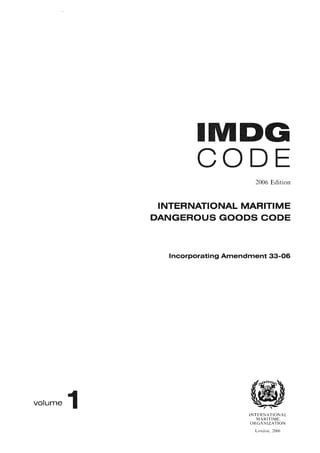 volume 1
I
CODE
2006 Edition
INTERNATIONAL MARITIME
DANGEROUS GOODS CODE
Incorporating Amendment 33-06
INTERNATIONAL
MARITIME
ORGANIZATION
London, 2006
 