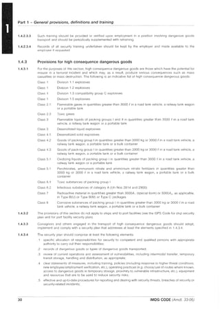 Part 1 - General provisions, definitions and training
1.4.2.3.3
1.4.2.3.4
1.4.3
1.4.3.1
1.4.3.2
1.4.3.3
1.4.3.4
30
Such training should be provided or verified upon employment in a position involving dangerous goods
transport and should be periodically supplemented with retraining.
Records of all security training undertaken should be kept by the employer and made available to the
employee if requested
Provisions for high consequence dangerous goods
For the purposes of this section, high consequence dangerous goods are those which have the potential for
misuse in a terrorist incident and which may, as a result, produce serious consequences such as mass
casualties or mass destruction. The following is an indicative list of high consequence dangerous goods:
Class 1
Class 1
Class 1
Class 1
Class 2.1
Class 2.3
Class 3
Class 3
Class 4.1
Class 4.2
Class 4.3
Class 5.1
Class 5.1
Class 6.1
Class 6.2
Class 7
Class 8
Division 1.1 explosives
Division 1.2 explosives
Division 1.3 compatibility group C explosives
Division 1.5 explosives
Flammable gases in quantities greater than 3000 f in a road tank vehicle, a railway tank wagon
or a portable tank
Toxic gases
Flammable liquids of packing groups I and II in quantities greater than 3000 ein a road tank
vehicle, a railway tank wagon or a portable tank
Desensitized liquid explosives
Desensitized solid explosives
Goods of packing group I in quantities greater than 3000 kg or 3000 ein a road tank vehicle, a
railway tank wagon, a portable tank or a bulk container
Goods of packing group I in quantities greater than 3000 kg or 3000 f in a road tank vehicle, a
railway tank wagon, a portable tank or a bulk container
Oxidizing liquids of packing group I in quantities greater than 3000 f in a road tank vehicle, a
railway tank wagon or a portable tank
Perchlorates, ammonium nitrate and ammonium nitrate fertilizers in quantities greater than
3000 kg or 3000 f in a road tank vehicle, a railway tank wagon, a portable tank or a bulk
container
Toxic substances of packing group I
Infectious substances of category A (Un Nos 2814 and 2900)
Radioactive material in quantities greater than 3000A1 (special form) or 3000A2 , as applicable,
in Type B(U) or Type B(M) or Type C packages
Corrosive substances of packing group I in quantities greater than 3000 kg or 3000 f. in a road
tank vehicle, a railway tank wagon, a portable tank or a bulk container
The provisions of this section do not apply to ships and to port facilities (see the ISPS Code for ship security
plan and for port facility security plan).
Consignors and others engaged in the transport of high consequence dangerous goods should adopt,
implement and comply with a security plan that addresses at least the elements specified in 1.4.3.4.
The security plan should comprise at least the following elements:
.1 specific allocation of responsibilities for security to competent and qualified persons with appropriate
authority to carry out their responsibilities;
.2 records of dangerous goods or types of dangerous goods transported;
.3 review of current operations and assessment of vulnerabilities, including intermodal transfer, temporary
transit storage, handling and distribution, as appropriate;
.4 clear statements of measures, including training, policies (including response to higher threat conditions,
new employee/employment verification, etc.), operating practices (e.g. choice/use of routes where known,
access to dangerous goods in temporary storage, proximity to vulnerable infrastructure, etc.), equipment
and resources that are to be used to reduce security risks;
.5 effective and up-to-date procedures for reporting and dealing with security threats, breaches of security or
security-related incidents;
IMDG CODE (Amdt. 33-06)
 