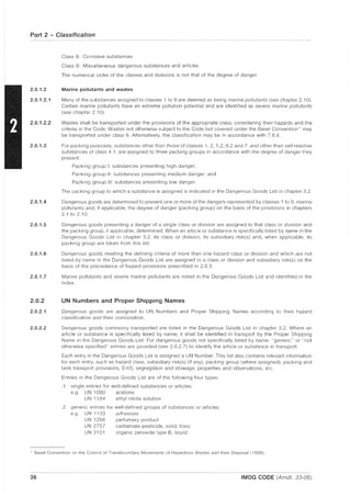 Part 2 - Classification
2.0.1.2
2.0.1.2.1
2.0.1.2.2
2.0.1.3
2.0.1.4
2.0.1.5
2.0.1.6
2.0.1.7
2.0.2
2.0.2.1
2.0.2.2
Class 8: Corrosive substances
Class 9: Miscellaneous dangerous substances and articles
The numerical order of the classes and divisions is not that of the degree of danger.
Marine pollutants and wastes
Many of the substances assigned to classes 1 to 9 are deemed as being marine pollutants (see chapter 2.10).
Certain marine pollutants have an extreme pollution potential and are identified as severe marine pollutants
(see chapter 2.10).
Wastes shall be transported under the provisions of the appropriate class, considering their hazards and the
criteria in the Code. Wastes not otherwise subject to the Code but covered under the Basel Convention * may
be transported under class 9. Alternatively, the classification may be in accordance with 7.8.4.
For packing purposes, subsiances other than those of classes 1, 2,5.2,6.2 and 7, and other than self-reactive
substances of class 4.1, are assigned to three packing groups in accordance with the degree of danger they
present:
Packing group I: substances presenting high danger;
Packing group II: substances presenting medium danger; and
Packing group III: substances presenting low danger.
The packing group to which a substance is assigned is indicated in the Dangerous Goods List in chapter 3.2.
Dangerous goods are determined to present one or more of the dangers represented by classes 1 to 9, marine
pollutants and, if applicable, the degree of danger (packing group) on the basis of the provisions in chapters
2.1 to 2.10.
Dangerous goods presenting a danger of a single class or division are assigned to that class or division and
the packing group, if applicable, determined. When an article or substance is specifically listed by name in the
Dangerous Goods List in chapter 3.2, its class or division, its subsidiary risk(s) and, when applicable, its
packing group are taken from this list.
Dangerous goods meeting the defining criteria of more than one hazard class or division and which are not
listed by name in the Dangerous Goods List are assigned to a class or division and subsidiary risk(s) on the
basis of the precedence of hazard provisions prescribed in 2.0.3.
Marine pollutants and severe marine pollutants are noted in the Dangerous Goods List and identified in the
Index.
UN Numbers and Proper Shipping Names
Dangerous goods are assigned to UN Numbers and Proper Shipping Names according to their hazard
classification and their composition.
Dangerous goods commonly transported are listed in the Dangerous Goods List in chapter 3.2. Where an
article or substance is specifically listed by name, it shall be identified in transport by the Proper Shipping
Name in the Dangerous Goods List. For dangerous goods not specifically listed by name, "generic" or "not
otherwise specified" entries are provided (see 2.0.2.7) to identify the article or substance in transport.
Each entry in the Dangerous Goods List is assigned a UN Number. This list also contains relevant Information
for each entry, such as hazard class, subsidiary risk(s) (if any), packing group (where assigned), packing and
tank transport provisions, EmS, segregation and stowage, properties and observations, etc.
Entries in the Dangerous Goods List are of the following four types:
.1 single entries for well-defined substances or articles:
e.g. UN 1090 acetone
UN 1194 ethyl nitrite solution
.2 generic entries for well-defined groups of substances or articles:
e.g. UN 1133 adhesives
UN 1266 perfumery product
UN 2757 carbamate pesticide, solid, toxic
UN 3101 organic peroxide type B, liquid
* Basel Convention on the Control of Transboundary Movements of Hazardous Wastes and their Disposal i 1989).
36 IMDG CODE (Amdt. 33-06)
 