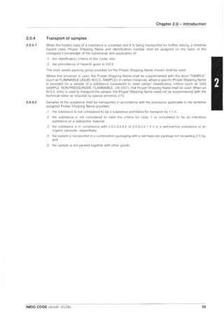 2.0.4
2.0.4.1
2.0.4.2
Chapter 2.0 - Introduction
Transport of samples
When the hazard class of a substance is uncertain and it is being transported for further testing, a tentative
hazard class, Proper Shipping Name and identification number shall be assigned on the basis of the
consignor's knowledge of the substances and application of:
.1 the classification criteria of this Code; and
.2 the precedence of hazards given in 2.0.3.
The most severe packing group possible for the Proper Shipping Name chosen shall be used.
Where this provision is used, the Proper Shipping Name shall be supplemented with the word "SAMPLE"
(such as FLAMMABLE LlOUID, NO.S, SAMPLE). In certain instances, where a specific Proper Shipping Name
is provided for a sample of a substance considered to meet certain classification criteria (such as GAS
SAMPLE, NON-PRESSURIZED, FLAMMABLE, UN 3167), that Proper Shipping Name shall be used. When an
N.O.S. entry is used to transport the sample, the Proper Shipping Name need not be supplemented with the
technical name as required by special provision 274.
Samples of the substance shall be transported in accordance with the provisions applicable to the tentative
assigned Proper Shipping Name provided:
.1 the substance is not considered to be a substance prohibited for transport by 1.1.4;
.2 the substance is not considered to meet the criteria for class 1 or considered to be an infectious
substance or a radioactive material;
.3 the substance is in compliance with 2.4.2.3.2.4.2 or 2.5.3.2.5.1 if it is a self-reactive substance or an
organic peroxide, respectively;
.4 the sample is transported in a combination packaging with a net mass per package not exceeding 2.5 kg;
and
.5 the sample is not packed together with other goods.
IMDG CODE (Amdt. 33-06) 39
 