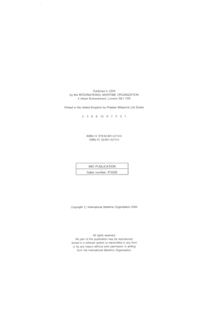 Published in 2006
by the INTERNATIONAL MARITIME ORGANIZATION
4 Albert Embankment, London SE1 7SR
Printed in the United Kingdom by Polestar Wheatons Ltd, Exeter
2 4 6 8 10 9 7 5 3
ISBN-13: 978-92-801-4214-3
ISBN-10: 92-801-4214-3
IMO PUBLICATION
Sales number: IF200E
Copyright (i~ International Maritime Organization 2006
All rights reserveel.
No part of this publication may be reproduced,
stored in a retrieval system or transmitted in any form
or by any means without prior permission in writing
from the International Maritime Organization.
 