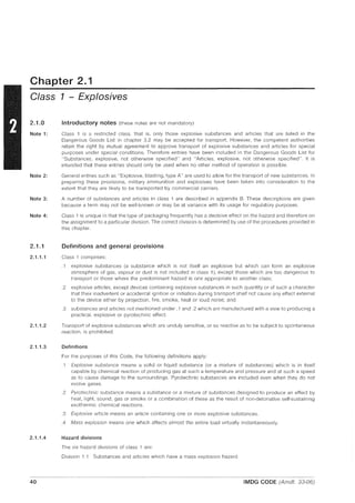 Chapter 2.1
Class 1 - Explosives
2.1.0
Note 1:
Note 2:
Note 3:
Note 4:
2.1.1
2.1.1.1
2.1.1.2
2.1.1.3
2.1.1.4
40
Introductory notes (these notes are not mandatory)
Class 1 is a restricted class, that is, only those explosive substances and articles that are listed in the
Dangerous Goods List in chapter 3.2 may be accepted for transport. However, the competent authorities
retain the right by mutual agreement to approve transport of explosive substances and articles for special
purposes under special conditions. Therefore entries have been included in the Dangerous Goods List for
"Substances, explosive, not otherwise specified" and "Articles, explosive, not otherwise specified". It is
intended that these entries should only be used when no other method of operation is possible.
General entries such as "Explosive, blasting, type A" are used to allow for the transport of new substances. In
preparing these provisions, military ammunition and explosives have been taken into consideration to the
extent that they are likely to be transported by commercial carriers.
A number of substances and articles in class 1 are described in appendix B. These descriptions are given
because a term may not be well-known or may be at variance with its usage for regulatory purposes.
Class 1 is unique in that the type of packaging frequently has a decisive effect on the hazard and therefore on
the assignment to a particular division. The correct division is determined by use of the procedures provided in
this chapter.
Definitions and general provisions
Class 1 comprises:
.1 explosive substances (a substance which is not itself an explosive but which can form an explosive
atmosphere of gas, vapour or dust is not included in class 1), except those which are too dangerous to
transport or those where the predominant hazard is one appropriate to another class;
.2 explosive articles, except devices containing explosive substances in such quantity or of such a character
that their inadvertent or accidental ignition or initiation during transport shall not cause any effect external
to the device either by projection, fire, smoke, heat or loud nOise; and
.3 substances and articles not mentioned under .1 and .2 which are manufactured with a view to producing a
practical, explosive or pyrotechnic effect.
Transport of explosive substances which are unduly sensitive, or so reactive as to be subject to spontaneous
reaction, is prohibited.
Definitions
For the purposes of this Code, the following definitions apply:
.1 Explosive substance means a solid or liquid substance (or a mixture of substances) which is in itself
capable by chemical reaction of producing gas at such a temperature and pressure and at such a speed
as to cause damage to the surroundings. Pyrotechnic substances are included even when they do not
evolve gases.
.2 Pyrotechnic substance means a substance or a mixture of substances designed to produce an effect by
heat, light, sound, gas or smoke or a combination of these as the result of non-detonative self-sustaining
exothermic chemical reactions .
.3 Explosive article means an article containing one or more explosive substances.
.4 Mass explosion means one which affects almost the entire load virtually instantaneously.
Hazard divisions
The six hazard divisions of class 1 are:
Division 1.1 Substances and articles which have a mass explosion hazard
IMDG CODE (Amdt. 33-06)
 