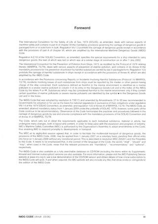 Foreword
The International Convention for the Safety of Life at Sea, 1974 (SOlAS), as amended, deals with various aspects of
maritime safety and contains in part A of chapter VII the mandatory provisions governing the carriage of dangerous goods in
packaged form or in solid form in bulk. Regulation VII/1.3 prohibits the carriage of dangerous goods except in accordance
with the provisions of part A of chapter VII, which are amplified by the International Maritime Dangerous Goods (IMDG)
Code.
Regulation 11-2/19 of the SOlAS Convention, as amended, specifies the special requirements for a ship intended to carry
dangerous goods, the keel of which was laid or which was at a similar stage of construction on or after 1 July 2002.
The International Convention for the Prevention of Pollution from Ships, 1973, as modified by the Protocol of 1978 relating
thereto (MAR POL 73/78), deals with various aspects of prevention of marine pollution, and contains in its Annex III the
mandatory provisions for the prevention of pollution by harmful substances carried by sea in packaged form. Regulation 1(2)
prohibits the carriage of harmful substances in ships except in accordance with the provisions of Annex III, which are also
amplified by the IMDG Code.
In accordance with the Provisions concerning Reports on Incidents Involving Harmful Substances (Protocol I to MAR POL
73/78), incidents involving losses of such substances from ships must be reported by the master or otiler person having
charge of the ship concerned. Each substance defined as harmful to the marine environment is identified as a marine
pollutant or a severe marine pollutant in column 4 of its entry in the Dangerous Goods List and in the Index of the IMDG
Code by the letters I' or 1'1'. Substances which may be considered harmful to the marine environment only if they contain
certain quantities of marine pollutants or severe marine pollutants are identified by the symbol. in the Dangerous Goods
List and in the Index.
The IMDG Code that was adopted by resolution A.716(17) and amended by Amendments 27 to 30 was recommended to
Governments for adoption or for use as the basis for national regulations in pursuance of their obligations under regulation
VII/1.4 of the 1974 SOlAS Convention, as amended, and regulation 1(3) of Annex III of MAR POL 73/78. The IMDG Code, as
amended, attained mandatory status from 1 January 2004 under the umbrella of SOlAS, 1974; however, some parts of the
Code continue to be recommendatory. Observance of the Code harmonizes the practices and procedures followed in the
carriage of dangerous goods by sea and ensures compliance with the mandatory provisions of the SOlAS Convention and
of Annex III of MAR POL 73/78
The Code, which sets out in detail the requirements applicable to each individual substance, material or article, has
undergone many changes, both in layout and content, in order to keep pace with the expansion and progress of industry.
IMO's Maritime Safety Committee (MSC) is authorized by the Organization's Assembly to adopt amendments to the Code,
thus enabling IMO to respond promptly to developments in transport.
The MSC at its eighty-first session agreed that, in order to faCilitate the multimodal transport of dangerous goods, the
provisions of the IMDG Code, 2006, may be applied from 1 January 2007 on a voluntary basis, pending their official entry
into force on 1 January 2008 without any transitional period. This is described in resolution MSC.205(81) and the Preamble
to this Code. It needs to be emphasized that, in the context of the language of the Code, the words "shall", "should" and
"may", when used in the Code, mean that the relevant provisions are "mandatory", "recommendatory" and "optional",
respectively.
The IMDG Code is also available as a fully searchable database on CD-ROM (including the items within its Supplement).
Intranet and Internet (subscription) versions are also available. For more information, please visit the IMO Publishing Service
website at www.imo.org to see a live demonstration of the CD-ROM version and obtain details of how online subscription to
the IMDG Code will work. If and when required, the IMO website will also include any files that show errata or corrigenda to
this edition of the IMDG Code.
IMDG CODE (Amdt. 33-06) iii
 