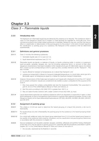 Chapter 2.3
Class 3 - Flammable liquids
2.3.0
2.3.1
2.3.1.1
2.3.1.2
2.3.1.3
2.3.1.4
2.3.2
2.3.2.1
2.3.2.1.1
2.3.2.1.2
2.3.2.2
Introductory note
The flashpoint of a flammable liquid may be altered by the presence of an impurity. The substances listed in
class 3 in the Dangerous Goods List in chapter 3.2 shall generally be regarded as chemically pure. Since
commercial products may contain added substances or impurities, flashpoints may vary, and this may have an
effect on classification or determination of the packing group for the product. In the event of doubt regarding
the classification or packing group of a substance, the flashpoint of the substance shall be determined
experimentally.
Definitions and general provisions
Class 3 includes the following substances:
.1 flammable liquids (see 2.3.1.2 and 2.3.1.3);
.2 liquid desensitized explosives (see 2.3.1.4).
Flammable liquids are liquids, or mixtures of liquids, or liquids containing solids In solution or suspension
(such as paints, varnishes, lacquers, etc., but not including substances which, on account of their other
dangerous characteristics, have been included in other classes) which give off a flammable vapour at or below
60°C closed-cup test (corresponding to 65.6"C open-cup test), normally referred to as the "flashpoint". This
also includes:
.1 liquids offered for transport at temperatures at or above their flashpoint; and
.2 substances transported or offered for transport at elevated temperatures in a liquid state, which give off a
flammable vapour at temperatures equal to or below the maximum transport temperature.
However, the provisions of this Code need not apply to such liquids with a flashpoint of more than 35"C which
do not sustain combustion. Liquids are considered to be unable to sustain combustion for the purposes of the
Code if:
.1 they have passed the suitable combustibility test (see the Sustained Combustibility Test prescribed in
part III, 32.5.2 of the United Nations Manual of Tests and Criteria); or
.2 their fire point according to ISO 2592:1973 is greater than 100°C; or
.3 they are water-miscible solutions with a water content of more than 90%, by mass.
Liquid desensitized explosives are explosive substances which are dissolved or suspended in water or other
liquid substances, to form a homogeneous liquid mixture to suppress their explosive properties. Entries in the
Dangerous Goods List for liquid desensitized explosives are UN 1204, UN 2059, UN 3064, UN 3343, UN 3357
and UN 3379.
Assignment of packing group
The criteria in 2.3.2.6 are used to determine the hazard grouping of a liquid that presents a risk due to
flammability.
For liquids whose only risk is flammability, the packing group for the substance is the hazard grouping shown
in 2.3.2.6.
For a liquid with additional risk(s), the hazard group determined from 2.3.2.6 and the hazard group based on
the severity of the additional risk(s) shall be considered, and the classification and packing group determined
in accordance with the provisions in chapter 2.0.
Viscous substances such as paints, enamels, lacquers, varnishes, adhesives and polishes having a flash point
of less than 23°C may be placed in packing group III in conformity with the procedures prescribed in part III,
chapter 32.3, of the United Nations Manual of Tests and Criteria on the basis of:
.1 the viscosity, expressed as the flowtime in seconds;
IMDG CODE (Amdt. 33-06) 51
 