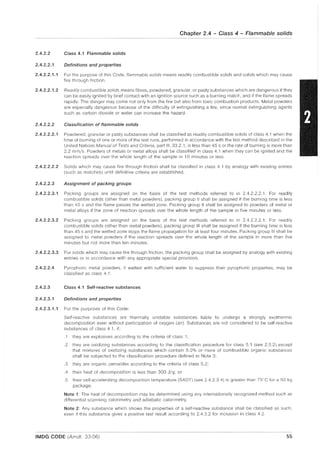 Chapter 2.4 - Class 4 - Flammable solids
2.4.2.2 Class 4.1 Flammable solids
2.4.2.2.1 Definitions and properties
2.4.2.2.1.1 For the purpose of this Code, flammable solids means readily combustible solids and solids which may cause
fire through friction.
2.4.2.2.1.2 Readily combustible solids means fibres, powdered, granular, or pasty substances which are dangerous if they
can be easily ignited by brief contact with an ignition source such as a burning match, and if the flame spreads
rapidly. The danger may come not only from the fire but also from toxic combustion products. Metal powders
are especially dangerous because of the difficulty of extinguishing a fire, since normal extinguishing agents
such as carbon dioxide or water can increase the hazard,
2.4.2.2.2 Classification of flammable solids
2.4.2.2.2.1 Powdered, granular or pasty substances shall be classified as readily combustible solids of class 4.1 when the
time of burning of one or more of the test runs, performed in accordance with the test method described in the
United Nations Manual of Tests and Criteria, part III, 33.2.1, is less than 45 s or the rate of burning is more than
2,2 mm/s. Powders of metals or metal alloys shall be classified in class 4.1 when they can be ignited and the
reaction spreads over the whole length of the sample in 10 minutes or less.
2.4.2.2.2.2 Solids which may cause fire through friction shall be classified in class 4.1 by analogy with existing entries
(such as matches) until definitive criteria are established.
2.4.2.2.3 Assignment of packing groups
2.4.2.2.3.1 Packing groups are assigned on the basis of the test methods referred to in 2.4,2,2,2,1, For readily
combustible solids (other than metal powders), packing group II shall be assigned if the burning time is less
than 45 s and the flame passes the wetted zone, Packing group II shall be assigned to powders of metal or
metal alloys if the zone of reaction spreads over the whole length of the sample in five minutes or less.
2.4.2.2.3.2 Packing groups are assigned on the basis of the test methods referred to in 2.4.2.2.2.1, For readily
combustible solids (other than metal powders), packing group III shall be assigned if the burning time is less
than 45 s and the wetted zone stops the flame propagation for at least four minutes, Packing group III shall be
assigned to metal powders if the reaction spreads over the whole length of the sample in more than five
minutes but not more than ten minutes.
2.4.2.2.3.3 For solids which may cause fire through friction, the packing group shall be assigned by analogy with existing
entries or in accordance with any appropriate special provision.
2.4.2.2.4 Pyrophoric metal powders, if wetted with sufficient water to suppress their pyrophoric properties, may be
classified as class 4,1,
2.4.2.3 Class 4.1 Self-reactive substances
2.4.2.3.1 Definitions and properties
2.4.2.3.1.1 For the purposes of this Code:
Self-reactive substances are thermally unstable substances liable to undergo a strongly exothermic
decomposition even without participation of oxygen (air). Substances are not considered to be self-reactive
substances of class 4,1, if:
.1 they are explosives according to the criteria of class 1;
.2 they are oxidizing substances according to the classification procedure for class 5.1 (see 2.5.2) except
that mixtures of oxidizing substances which contain 5,0% or more of combustible organic substances
shall be subjected to the classification procedure defined in Note 3;
.3 they are organic peroxides according to the criteria of class 5.2;
.4 their heat of decomposition is less than 300 Jig; or
.5 their self-accelerating decompOSition temperature (SADT) (see 2.4.2.3.4) is greater than 75°C for a 50 kg
package,
Note 1: The heat of decomposition may be determined using any internationally recognized method such as
differential scanning calorimetry and adiabatic calorimetry.
Note 2: Any substance which shows the properties of a self-reactive substance shall be classified as such,
even if this substance gives a positive test result according to 2.4.3,2 for inclusion in class 4.2.
IMDG CODE (Amdt. 33-06) 55
 