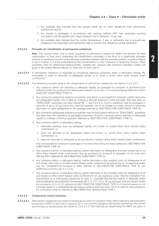 2.4.2.3.3
Chapter 2.4 - Class 4 - Flammable solids
.1 the available data indicate that the sample would be no more dangerous than self-reactive
substances type B;
.2 the sample is packaged in accordance with packing method OP2 (see applicable packing
instruction) and the quantity per cargo transport unit is limited to 10 kg; and
.3 the available data indicate that the control temperature, if any, is sufficiently low to prevent any
dangerous decomposition and sufficiently high to prevent any dangerous phase separation.
Principles for classification of self-reactive substances
Note: This section refers only to those properties of self-reactive substances which are decisive for their
classification. A flow chart, presenting the classification principles in the form of a graphically arranged
scheme of questions concerning the decisive properties together with the possible answers, is given in Figure
2.1 (a) in chapter 2.4 of the United Nations Recommendations on the Transport of Dangerous Goods. These
properties shall be determined experimentally. Suitable test methods with pertinent evaluation criteria are
given in the United Nations Manual of Tests and Cnteria, part II.
2.4.2.3.3.1 A self-reactive substance is regarded as possessing explosive properties when, in laboratory testing, the
formulation is liable to detonate, to deflagrate rapidly or to show a violent effect when heated under
confinement.
2.4.2.3.3.2 The following principles apply to the classification of self-reactive substances not listed in 2.4.2.3.2.3:
.1 Any substance which can detonate or deflagrate rapidly, as packaged for transport, is prohibited from
transport under the provisions for self-reactive substances of class 4.1 in that packaging (defined as SELF-
REACTIVE SUBSTANCE TYPE A);
.2 Any substance possessing explosive properties and which, as packaged for transport, neither detonates
nor deflagrates rapidly, but is liable to undergo a thermal explosion in that package, shall also bear an
"EXPLOSIVE" subsidiary risk label (Model No.1, see 5.2.2.22). Such a substance may be packaged in
amounts of up to 25 kg unless the maximum quantity has to be limited to a lower amount to preclude
detonation or rapid deflagration in the package (defined as SELF-REACTIVE SUBSTANCE TYPE B);
.3 Any substance possessing explosive properties may be transported without an "EXPLOSIVE" subsidiary
risk label when the substance as packaged (maximum 50 kg) for transport cannot detonate or deflagrate
rapidly or undergo a thermal explosion (defined as SELF-REACTIVE SUBSTANCE TYPE C);
.4 Any substance which, in laboratory testing:
.1 detonates partially, does not deflagrate rapidly and shows no violent effect when heated under
confinement; or
.2 does not detonate at all, deflagrates slowly and shows no violent effect when heated under
confinement; or
.3 does not detonate or deflagrate at all and shows a medium effect when heated under confinement
may be accepted for transport in packages of not more than 50 kg net mass (defined as SELF-REACTIVE
SUBSTANCE TYPE D);
.5 Any substance which, in laboratory testing, neither detonates nor deflagrates at all and shows low or no
effect when heated under confinement may be accepted for transport in packages of not more than
400 kg/450 {I (defined as SELF-REACTIVE SUBSTANCE TYPE E);
.6 Any substance which, in laboratory testing, neither detonates in the cavitated state nor deflagrates at all
and shows only a low or no effect when heated under confinement as well as low or no explosive power
may be considered for transport in IBCs (defined as SELF·REACTIVE SUBSTANCE TYPE F); (for
additional provisions see 4.1.7.2.2);
.7 Any substance which, in laboratory testing, neither detonates in the cavitated state nor deflagrates at all
and shows no effect when heated under confinement nor any explosive power shall be exempted from
classification as a self·reactive substance of class 4.1 provided that the formulation is thermally stable
(self·accelerating decompOSition temperature 60°C to 75°C for a 50 kg package) and any diluent meets
the provisions of 2.4.2.3.5 (defined as SELF·REACTIVE SUBSTANCE TYPE G). If the formulation is not
thermally stable or a compatible diluent having a boiling point less than 150°C is used for desensitization,
the formulation shall be defined as SELF-REACTIVE LlOUID/SOLID TYPE F.
2.4.2.3.4 Temperature control provisions
2.4.2.3.4.1 Self·reactive substances are subject to temperature control in transport if their self·accelerating decomposition
temperature (SADT) is less than or equal to 55"C. For currently assigned self·reactive substances, the control
and emergency temperatures are shown in 2.4.2.3.2.3. Test methods for determining the SADT are given in
IMDG CODE (Amdt. 33-06) 59
 