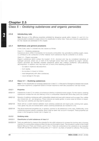 Chapter 2.5
Class 5 - Oxidizing substances and organic peroxides
2.5.0
2.5.1
2.5.2
Introductory note
Note: Because of the differing properties exhibited by dangerous goods within classes 5.1 and 5.2, it is
impracticable to establish a single criterion for classification in either class. Tests and criteria for assignment to
the two classes are addressed in this chapter.
Definitions and general provisions
In this Code, class 5 is divided into two classes as follows:
Class 5.1 - Oxidizing substances
Substances which, while in themselves not necessarily combustible, may, generally by yielding oxygen, cause,
or contribute to, the combustion of other material. Such substances may be contained in an article;
Class 5.2 - Organic peroxides
Organic substances which contain the bivalent -0-0- structure and may be considered derivatives of
hydrogen peroxide, where one or both of the hydrogen atoms have been replaced by organic radicals.
Organic peroxides are thermally unstable substances which may undergo exothermic self-accelerating
decomposition. In addition, they may have one or more of the following properties:
- be liable to explosive decomposition;
- burn rapidly;
- be sensitive to impact or friction;
- react dangerously with other substances;
- cause damage to the eyes.
Class 5.1 - Oxidizing substances
Note: For the classification of oxidizing substances to class 5.1, in the event of divergence between test results
and known experience, judgement based on known experience shall take precedence over test results.
2.5.2.1 Properties
2.5.2.1.1 Substances of class 5.1 in certain circumstances directly or indirectly evolve oxygen. For this reason, oxidizing
substances increase the risk and intensity of fire in combustible material with which they come into contact.
2.5.2.1.2 Mixtures of oxidizing substances with combustible material and even with material such as sugar, flour, edible
oils, mineral oils, etc., are dangerous. These mixtures are readily ignited, in some cases by friction or impact.
They may burn violently and may lead to explosion.
2.5.2.1.3 There will be a violent reaction between most oxidizing substances and liquid acids, evolving toxic gases.
Toxic gases may also be evolved when certain oxidizing substances are involved in a fire.
2.5.2.1.4 The above-mentioned properties are, in general, common to all substances in this class. Additionally, some
substances possess specific properties, which shall be taken into account in transport. These properties are
shown in the Dangerous Goods List in chapter 3.2.
2.5.2.2 Oxidizing solids
2.5.2.2.1 Classification of solid substances of class 5.1
2.5.2.2.1.1 Tests are performed to measure the potential for the solid substance to increase the burning rate or burning
intensity of a combustible substance when the two are thoroughly mixed. The procedure is given in the United
Nations Manual of Tests and Criteria, part III, 34.4.1. Tests are conducted on the substance to be evaluated
mixed with dry fibrous cellulose in mixing ratios of 1: 1 and 4: 1, by mass, of sample to cellulose. The burning
64 IMDG CODE (Amdt. 33-06)
 