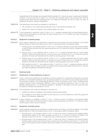 Chapter 2.5 - Class 5 - Oxidizing substances and organic peroxides
characteristics of the mixtures are compared with the standard 3:7 mixture, by mass, of potassium bromate to
cellulose. If the burning time is equal to or less than this standard mixture, the burning times shall be
compared with those from the packing group I or II reference standards, 3:2 and 2:3 ratios, by mass, of
potassium bromate to cellulose respectively.
2.5.2.2.1.2 The classification test results are assessed on the basis of:
.1 the comparison of the mean burning time with those of the reference mixtures; and
.2 whether the mixture of substance and cellulose ignites and burns.
2.5.2.2.1.3 A solid substance is classified in class 5.1 if the 4: 1 or 1: 1 sample-to-cellulose ratio (by mass) tested exhibits a
mean burning time equal to or less than the mean burning time of a 3:7 mixture (by mass) of potassium
bromate and cellulose.
2.5.2.2.2 Assignment of packing groups
2.5.2.2.2.1 Solid oxidizing substances are assigned to a packing group according to the test procedure in the United
Nations Manual of Tests and Criteria, part III, 34.4.1, in accordance with the following criteria:
.1 Packing group I: any substance which, in the 4:1 or 1:1 sample-to-cellulose ratio (by mass) tested, exhibits
a mean burning time less than the mean burning time of a 3:2 mixture (by mass) of potassium bromate
and cellulose;
.2 Packing group II: any substance which, in the 4:1 or 1:1 sample-to-cellulose ratio (by mass) tested,
exhibits a mean burning time equal to or less than the mean burning time of a 2:3 mixture (by mass) of
potassium bromate and cellulose and the criteria for packing group I are not met;
.3 Packing group III: any substance which, in the 4:1 or 1:1 sample-to-cellulose ratio (by mass) tested,
exhibits a mean burning time equal to or less than the mean burning time of a 3:7 mixture (by mass) of
potassium bromate and cellulose and the criteria for packing groups I and II are not met;
.4 Not classified as class 5.1: any substance which, in both the 4: 1 and 1: 1 sample-to-cellulose ratio (by
mass) tested, does not ignite and burn, or exhibits mean burning times greater than that of a 3:7 mixture
(by mass) of potassium bromate and cellulose.
2.5.2.3 Oxidizing liquids
2.5.2.3.1 Classification of liquid substances of class 5.1
2.5.2.3.1.1 A test is performed to determine the potential for a liquid substance to increase the burning rate or burning
intensity of a combustible substance or for spontaneous ignition to occur when the two are thoroughly mixed.
The procedure is given in the United Nations Manual of Tests and Criteria, part III, 34.4.2. It measures the
pressure rise time during combustion. Whether a liquid is an oxidizing substance of class 5.1 and, if so,
whether packing group I, II or III shall be assigned, is decided on the basis of the test result (see also
Precedence of hazard characteristics in 2.0.3).
2.5.2.3.1.2 The classification test results are assessed on the basis of:
.1 whether the mixture of substance and cellulose spontaneously ignites;
.2 the comparison of the mean time taken for the pressure to rise from 690 kPa to 2070 kPa gauge with
those of the reference substances.
2.5.2.3.1.3 A liquid substance is classified in class 5.1 if the 1: 1 mixture, by mass, of substance and cellulose tested
exhibits a mean pressure rise time less than or equal to the mean pressure rise time of a 1:1 mixture, by mass,
of 65% aqueous nitric acid and cellulose.
2.5.2.3.2 Assignment of packing groups
2.5.2.3.2.1 Liquid oxidizing substances are assigned to a packing group according to the test procedure in the United
Nations Manual of Tests and Criteria, part III, 34.4.2, in accordance with the following criteria:
.1 Packing group I: any substance which, in the 1:1 mixture (by mass) of substance and cellulose tested,
spontaneously ignites; or the mean pressure rise time of a 1: 1 mixture (by mass) of substance and
cellulose is less than that of a 1:1 mixture (by mass) of 50% perchloric acid and cellulose;
.2 Packing group II: any substance which, in the 1:1 mixture (by mass) of substance and cellulose tested,
exhibits a mean pressure rise time less than or equal to the mean pressure rise time of a 1: 1 mixture (by
mass) of 40% aqueous sodium chlorate solution and cellulose; and the criteria for packing group I are not
met;
IMDG CODE (Amdt. 33-06) 65
 