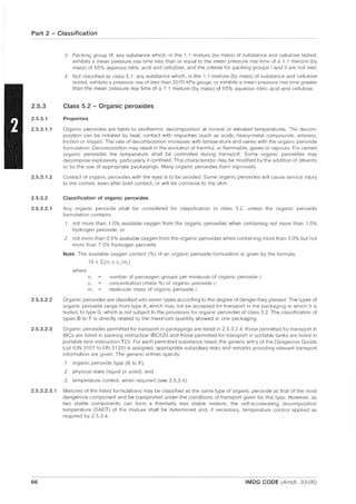Part 2 - Classification
2.5.3
2.5.3.1
2.5.3.1.1
2.5.3.1.2
2.5.3.2
2.5.3.2.1
2.5.3.2.2
2.5.3.2.3
.3 Packing group III: any substance which, in the 1:1 mixture (by mass) of substance and cellulose tested,
exhibits a mean pressure rise time less than or equal to the mean pressure rise time of a 1: 1 mixture (by
mass) of 65% aqueous nitric acid and cellulose; and the criteria for packing groups I and II are not met;
.4 Not classified as class 5.1: any substance which, in the 1:1 mixture (by mass) of substance and cellulose
tested, exhibits a pressure rise of less than 2070 kPa gauge; or exhibits a mean pressure rise time greater
than the mean pressure rise time of a 1: 1 mixture (by mass) of 65% aqueous nitric acid and cellulose.
Class 5.2 - Organic peroxides
Properties
Organic peroxides are liable to exothermic decomposition at normal or elevated temperatures. The decom-
position can be initiated by heat, contact with impurities (such as acids, heavy-metal compounds, amines),
friction or impact. The rate of decomposition increases with temperature and varies with the organic peroxide
formulation. Decomposition may result in the evolution of harmful, or flammable, gases or vapours. For certain
organic peroxides the temperature shall be controlled during transport. Some organic peroxides may
decompose explosively, particularly if confined. This characteristic may be modified by the addition of diluents
or by the use of appropriate packagings. Many organic peroxides burn vigorously.
Contact of organic peroxides with tile eyes is to be avoided. Some organic peroxides will cause serious injury
to the cornea, even after brief contact, or will be corrosive to the skin.
Classification of organic peroxides
Any organic peroxide shall be considered for classification in class 5.2, unless the organic peroxide
formulation contains:
.1 not more than 1.0% available oxygen from the organic peroxides when containing not more than 1.0%
hydrogen peroxide; or
.2 not more than 0.5% available oxygen from the organic peroxides when containing more than 1.0% but not
more than 7.0% hydrogen peroxide.
Note: The available oxygen content (%) of an organic peroxide formulation is given by the formula:
16 x 2:.(n, x c;/m,)
where
n, number of peroxygen groups per molecule of organic peroxide i;
c, concentration (mass %) of organic peroxide i;
m; molecular mass of organic peroxide i.
Organic peroxides are classified into seven types according to the degree of danger they present. The types of
organic peroxide range from type A, which may not be accepted for transport in the packaging in which it is
tested, to type G, which is not subject to the provisions for organic peroxides of class 5.2. The classification of
types B to F is directly related to the maximum quantity allowed in one packaging.
Organic peroxides permitted for transport in packagings are listed in 2.5.3.2.4, those permitted for transport in
IBCs are listed in packing instruction IBC520 and those permitted for transport in portable tanks are listed in
portable tank instruction T23. For each permitted substance listed, the generic entry of the Dangerous Goods
List (UN 3101 to UN 3120) is assigned, appropriate subsidiary risks and remarks providing relevant transport
information are given. The generic entries specify:
.1 organic peroxide type (B to F);
.2 physical state (liquid or solid); and
.3 temperature control, when required (see 2.5.3.4).
2.5.3.2.3.1 Mixtures of the listed formulations may be classified as the same type of organic peroxide as that of the most
dangerous component and be transported under the conditions of transport given for this type. However, as
two stable components can form a thermally less stable mixture, the self-accelerating decomposition
temperature (SADT) of the mixture shall be determined and, if necessary, temperature control applied as
required by 2.5.3.4.
66 IMDG CODE (Amdt. 33-06)
 