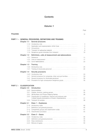 Contents
Volume 1
Preamble
PART 1 - GENERAL PROVISIONS, DEFINITIONS AND TRAINING
Chapter 1.1 General provisions
1.1.0 Introductory note ..
1.1.1 Application and implementation of the Code.
1.1.2 Conventions.
1.1.3 Transport of radioactive material
1.1.4 Dangerous goods forbidden from transport
Chapter 1.2 Definitions, units of measurement and abbreviations
1.2.1 Definitions.
1.2.2 Units of measurement
1.2.3 List of abbreviations ..
Chapter 1.3 Training
1.3.0 Introductory note ..
1.3.1 Training of shore-side personnel
Chapter 1.4 Security provisions
1.4.0
1.4.1
1.4.2
1.4.3
Introductory note ......... .
General provisions for companies, ships and port facilities.
General provisions for shore-side personnel ..
Provisions for high consequence dangerous goods.
PART 2 - CLASSIFICATION
Chapter 2.0 Introduction
2.0.0 Responsibilities.
2.0.1
2.0.2
Classes, divisions, packing groups.
UN Numbers and Proper Shipping Names ......... .
2.0.3 Classification of substances, mixtures and solutions with
multiple hazards (precedence of hazard characteristics).
2.0.4 Transport of samples ...
Chapter 2.1
2.1.0
2.1.1
Class 1 - Explosives
Introductory notes.
Definitions and general provisions ........ .
2.1.2 Compatibility groups and classification codes
2.1.3 Classification procedure.
Chapter 2.2 Class 2 - Gases
2.2.0
2.2.1
2.2.2
2.2.3
Introductory notes.
Definitions and general provisions.
Class subdivisions.
Mixtures of gases.
-_.... __.....__......................... ....... ...... ..... - -----_..__._.._--------_..._.__._.
IMDG CODE (Amdt. 33-06)
Page
xv
3
3
4
8
10
11
17
23
25
25
29
29
29
30
35
35
36
37
39
40
40
41
43
49
49
49
50
v
 