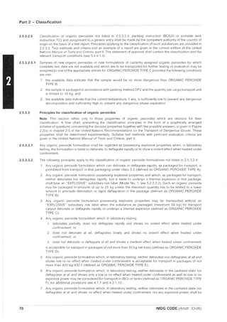 Part 2 - Classification
2.5.3.2.5 Classification of organic peroxides not listed in 2.5.3.2.4, packing instruction IBC520 or portable tank
instruction T23 and assignment to a generic entry shall be made by the competent authority of the country of
origin on the basis of a test report Principles applying to the classification of such substances are provided in
2.5.3.3. Test methods and criteria and an example of a report are given in the current edition of the United
Nations Manual of Tests and Criteria, part II. The statement of approval shall contain the classification and the
relevant transport conditions (see 5.4.4.1.3).
2.5.3.2.5.1 Samples of new organic peroxides or new formulations of currently assigned organic peroxides for which
complete test data are not available and which are to be transported for further testing or evaluation may be
assigned to one of the appropriate entries for ORGANIC PEROXIDE TYPE C provided the following conditions
are met:
2.5.3.3
2.5.3.3.1
2.5.3.3.2
76
.1 the available data indicate that the sample would be no more dangerous than ORGANIC PEROXIDE
TYPE B;
.2 the sample is packaged in accordance with packing method OP2 and the quantity per cargo transport unit
is limited to 10 kg; and
.3 the available data indicate that the control temperature, if any, is sufficiently low to prevent any dangerous
decomposition and sufficiently high to prevent any dangerous phase separation.
Principles for classification of organic peroxides
Note: This section refers only to those properties of organic peroxides which are decisive for their
classification. A flow chart, presenting the classification principles in the form of a graphically arranged
scheme of questions concerning the decisive properties together with the possible answers, is given in Figure
2.2(a) in chapter 2.5 of the United Nations Recommendations on the Transport of Dangerous Goods. These
properties shall be determined experimentally. SUitable test methods with pertinent evaluation criteria are
given in the United Nations Manual of Tests and Criteria, part II.
Any organic peroxide formulation shall be regarded as possessing explosive properties when, in laboratory
testing, the formulation is liable to detonate, to deflagrate rapidly or to show a violent effect when heated under
confinement
The following principles apply to the classification of organic peroxide formulations not listed in 2.5.3.2.4:
.1 Any organic peroxide formulation which can detonate or deflagrate rapidly, as packaged for transport, is
prohibited from transport in that packaging under class 5.2 (defined as ORGANIC PEROXIDE TYPE A);
.2 Any organic peroxide formulation possessing explosive properties and which, as packaged for transport,
neither detonates nor deflagrates rapidly, but is liable to undergo a thermal explosion in that package,
shall bear an "EXPLOSIVE" subsidiary risk label (Model No.1, see 5.2.2.2.2). Such an organic peroxide
may be packaged in amounts of up to 25 kg unless the maximum quantity has to be limited to a lower
amount to preclude detonation or rapid deflagration in the package (defined as ORGANIC PEROXIDE
TYPE B);
.3 Any organic peroxide formulation possessing explosive properties may be transported without an
"EXPLOSIVE" subsidiary risk label when the substance as packaged (maximum 50 kg) for transport
cannot detonate or deflagrate rapidly or undergo a thermal explosion (defined as ORGANIC PEROXIDE
TYPE C);
.4 Any organic peroxide formulation which in laboratory testing:
.1 detonates partially, does not deflagrate rapidly and shows no violent effect when heated under
confinement; or
2 does not detonate at all, deflagrates slowly and shows no violent effect when heated under
confinement; or
.3 does not detonate or deflagrate at all and shows a medium effect when heated under confinement
is acceptable for transport in packages of not more than 50 kg net mass (defined as ORGANIC PEROXIDE
TYPE D);
.5 Any organic peroxide formulation which, in laboratory testing, neither detonates nor deflagrates at all and
shows low or no effect when heated under confinement is acceptable for transport in packages of not
more than 400 kg/450 e(defined as ORGANIC PEROXIDE TYPE E);
.6 Any organic peroxide formulation which, in laboratory testing, neither detonates in the cavitated state nor
deflagrates at all and shows only a low or no effect when heated under confinement as well as low or no
explosive power may be considered for transport in IBCs or tanks (defined as ORGANIC PEROXIDE TYPE
F); for additional provisions see 4.1.7 and 4.2.1.13;
.7 Any organic peroxide formulation which, in laboratory testing, neither detonates in the cavitated state nor
deflagrates at all and shows no effect when heated under confinement nor any explosive power shall be
IMDG CODE (Amdt. 33-06)
 