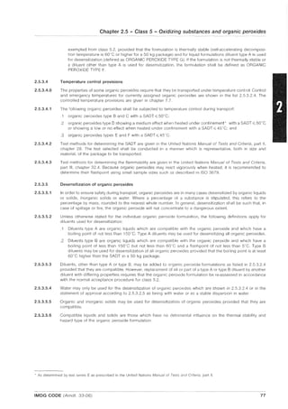 2.5.3.4
2.5.3.4.0
2.5.3.4.1
2.5.3.4.2
2.5.3.4.3
2.5.3.5
2.5.3.5.1
2.5.3.5.2
2.5.3.5.3
2.5.3.5.4
2.5.3.5.5
2.5.3.5.6
Chapter 2.5 - Class 5 - Oxidizing substances and organic peroxides
exempted from class 5.2, provided that the formulation is thermally stable (self-accelerating decomposi-
tion temperature is 60"C or higher for a 50 kg package) and for liquid formulations diluent type A is used
for desensitization (defined as ORGANIC PEROXIDE TYPE G). If the formulation is not thermally stable or
a diluent other than type A is used for desensitization, the formulation shall be defined as ORGANIC
PEROXIDE TYPE F.
Temperature control provisions
The properties of some organic peroxides require that they be transported under temperature control. Control
and emergency temperatures for currently assigned organic peroxides are shown in the list 2.5.3.2.4. The
controlled temperature provisions are given in chapter 7.7.
The following organic peroxides shall be subjected to temperature control during transport:
.1 organic peroxides type Band C with a SADT ~ 50n
C;
.2 organic peroxides type D showing a medium effect when heated under confinement' with a SADT ~ 50"C
or showing a low or no effect when heated under confinement with a SADT ~ 45'C; and
.3 organic peroxides types E and F with a SADT ~ 45'C.
Test methods for determining the SADT are given in the United Nations Manual of Tests and Criteria, part II,
chapter 28. The test selected shall be conducted in a manner which is representative, both in size and
material, of the package to be transported.
Test methods for determining the flammability are given in the United Nations Manual of Tests and Criteria,
part III, chapter 32.4. Because organic peroxides may react vigorously when heated, it is recommended to
determine their flashpoint using small sample sizes such as described in ISO 3679.
Desensitization of organic peroxides
In order to ensure safety during transport, organic peroxides are in many cases desensitized by organic liquids
or solids, inorganic solids or water. Where a percentage of a substance is stipulated, this refers to the
percentage by mass, rounded to the nearest whole number. In general, desensitization shall be such that, in
case of spillage or fire, the organic peroxide will not concentrate to a dangerous extent.
Unless otherwise stated for the individual organic peroxide formulation, the following definitions apply for
diluents used for desensitization:
.1 Diluents type A are organic liquids which are compatible with the organic peroxide and which have a
boiling point of not less than 150'C. Type A diluents may be used for desensitizing all organic peroxides.
.2 Diluents type B are organic liquids which are compatible with the organic peroxide and which have a
boiling point of less than 150"C but not less than 60'C and a flashpoint of not less than 5°C. Type B
diluents may be used for desensitization of all organic peroxides provided that the boiling point is at least
60
G
C higher than the SADT in a 50 kg package.
Diluents, other than type A or type B, may be added to organic peroxide formulations as listed in 2.5.3.2.4
provided that they are compatible. However, replacement of all or part of a type A or type B diluent by another
diluent with differing properties requires that the organic peroxide formulation be re-assessed in accordance
with the normal acceptance procedure for class 5.2.
Water may only be used for the desensitization of organic peroxides which are shown in 2.5.3.2.4 or in the
statement of approval according to 2.5.3.2.5 as being with water or as a stable dispersion in water.
Organic and inorganic solids may be used for desensitization of organic peroxides provided that they are
compatible.
Compatible liquids and solids are those which have no detrimental influence on the thermal stability and
hazard type of the organic peroxide formulation.
, As determined by test series E as prescribed in the United Nations Manual of Tests aile! Criteria, part II.
IMDG CODE (Amdt. 33-06) 77
 