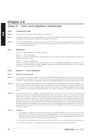 Chapter 2.6
Class 6 - Toxic and infectious substances
2.6.0
Note 1:
Note 2:
Note 3:
2.6.1
2.6.2
2.6.2.1
2.6.2.1.1
2.6.2.1.2
2.6.2.1.3
2.6.2.1.4
78
Introductory notes
The word "toxic" has the same meaning as "poisonous".
Genetically modified micro-organisms which do not meet the definition of an infectious substance shall be
considered for classification in class 9 and assigned to UN 3245.
Toxins from plant, animal or bacterial sources which do not contain any infectious substances, or toxins that
are contained in substances which are not infectious substances, shall be considered for classification in class
6.1 and assigned to UN 3172.
Definitions
Class 6 is subdivided into two classes as follows:
Class 6.1 - Toxic substances
These are substances liable either to cause death or serious injury or to harm human health if swallowed or
inhaled, or by skin contact.
Class 6.2 - Infectious substances
These are substances known or reasonably expected to contain pathogens. Pathogens are defined as micro-
organisms (including bacteria, viruses, rickettsiae, parasites, fungi) and other agents such as prions, which
can cause disease in humans or animals.
Class 6.1 - Toxic substances
Definitions and properties
L050 (median lethal dose) for acute oral toxicity is the statistically derived single dose of a substance that can
be expected to cause death within 14 days in 50 per cent of young adult albino rats when administered by the
oral route. The LD50 value is expressed in terms of mass of test substance per mass of test animal (mgjkg).
L050 for acute dermal toxicity is that dose of the substance which, administered by continuous contact for 24
hours with the bare skin of the albino rabbit, is most likely to cause death within 14 days in one half of the
animals tested. The number of animals tested shall be sufficient to give a statistically significant result and be
in conformity with good pharmacological practices. The result is expressed in milligrams per kilogram body
mass.
LC50 for acute toxicity on inhalation is that concentration of vapour, mist or dust which, administered by
continuous inhalation to both male and female young adult albino rats for one hour, is most likely to cause
death within 14 days in one half of the animals tested. A solid substance shall be tested if at least 10% (by
mass) of its total mass is likely to be dust in the respirable range, such as the aerodynamic diameter of that
particle fraction is 10 microns or less. A liquid substance shall be tested if a mist is likely to be generated in a
leakage of the transport containment. For both solid and liquid substances, more than 90% (by mass) of a
specimen prepared for inhalation toxicity testing shall be in the respirable range as defined above. The result
is expressed in milligrams per litre of air for dusts and mists or in millilitres per cubic metre of air (parts per
million) for vapours.
Properties
.1 The dangers of poisoning which are inherent in these substances depend upon contact with the human
body, that is by inhalation of vapours by unsuspecting persons at some distance from the cargo or the
immediate dangers of physical contact with the substance. These have been considered in the context of
the probability of accident occurring during transport by sea.
.2 Nearly all toxic substances evolve toxic gases when involved in a fire or when heated to decomposition.
.3 A substance specified as "stabilized" shall not be transported in an unstabilized condition.
IMDG CODE (Amdt. 33-06)
 